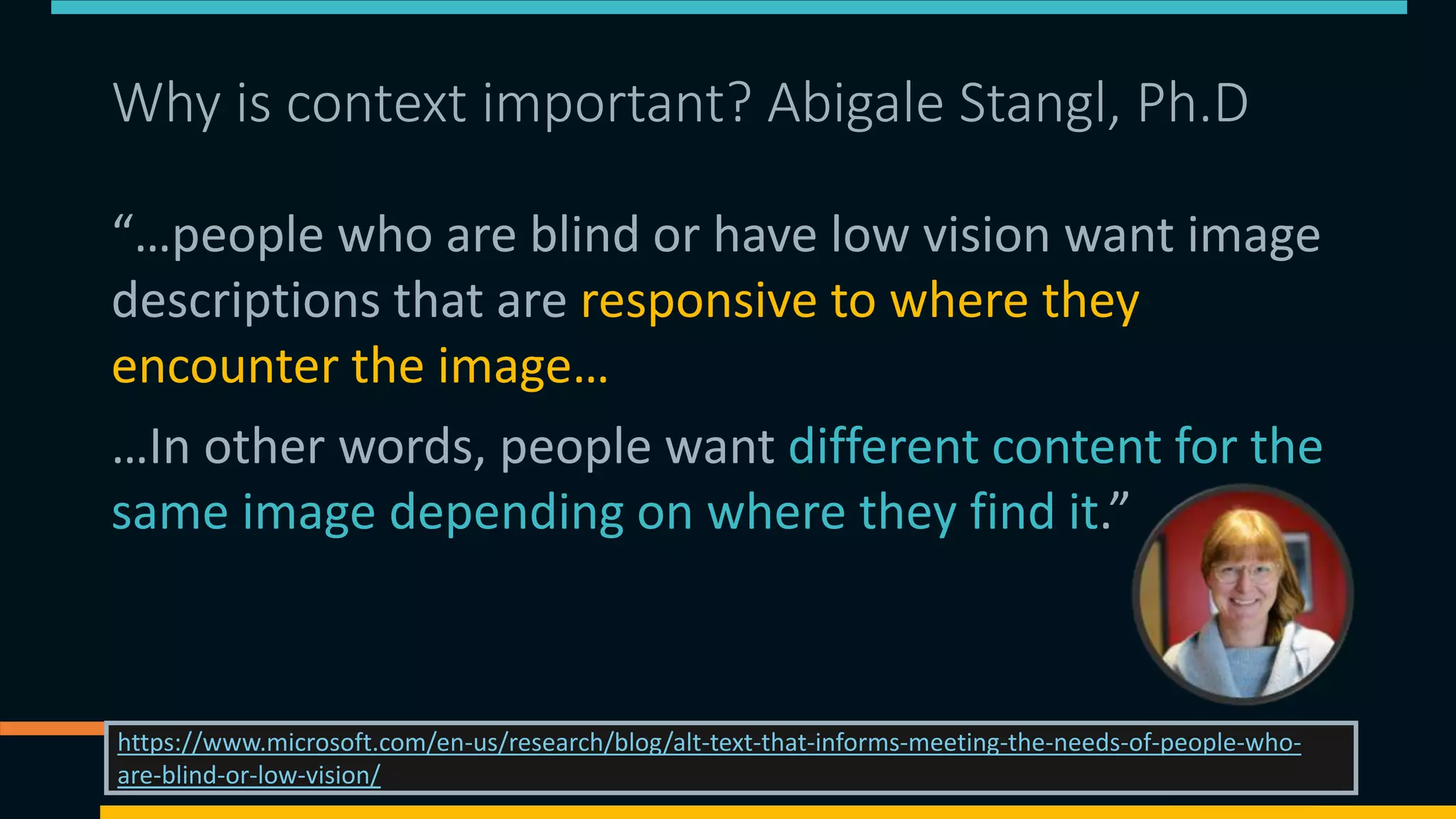 Why is context important? Abigale Stangl, Ph.D
“…people who are blind or have low vision want image
descriptions that are responsive to where they
encounter the image…
…In other words, people want different content for the
same image depending on where they find it.”
08/11/2021 https://matthewdeeprose.github.io/altext.html 45
https://www.microsoft.com/en-us/research/blog/alt-text-that-informs-meeting-the-needs-of-people-who-
are-blind-or-low-vision/
 