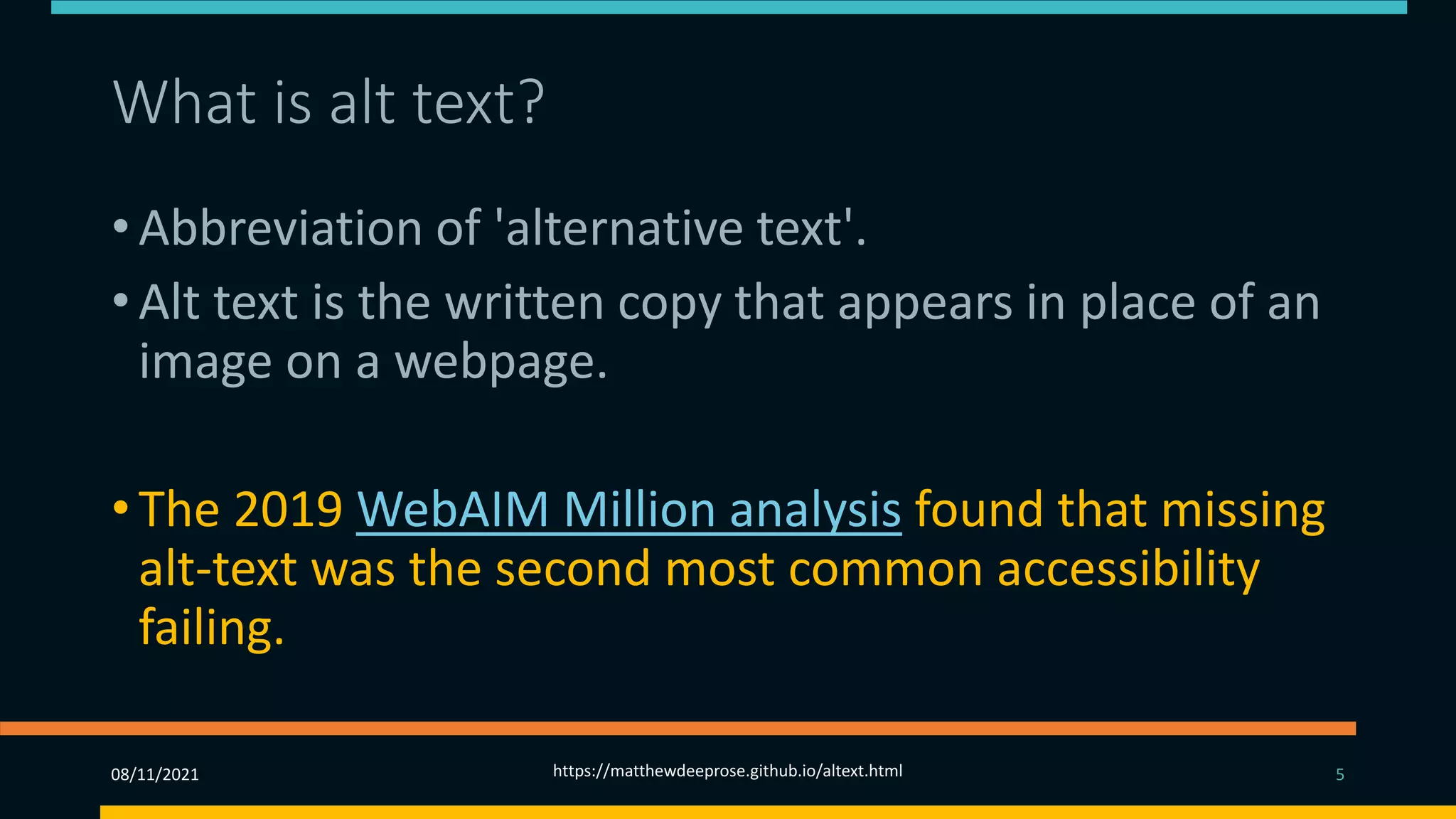 What is alt text? (3)
• Abbreviation of 'alternative text'.
• Alt text is the written copy that appears in place of an
image on a webpage.
• The 2019 WebAIM Million analysis found that missing
alt-text was the second most common accessibility
failing.
08/11/2021 https://matthewdeeprose.github.io/altext.html 5
 