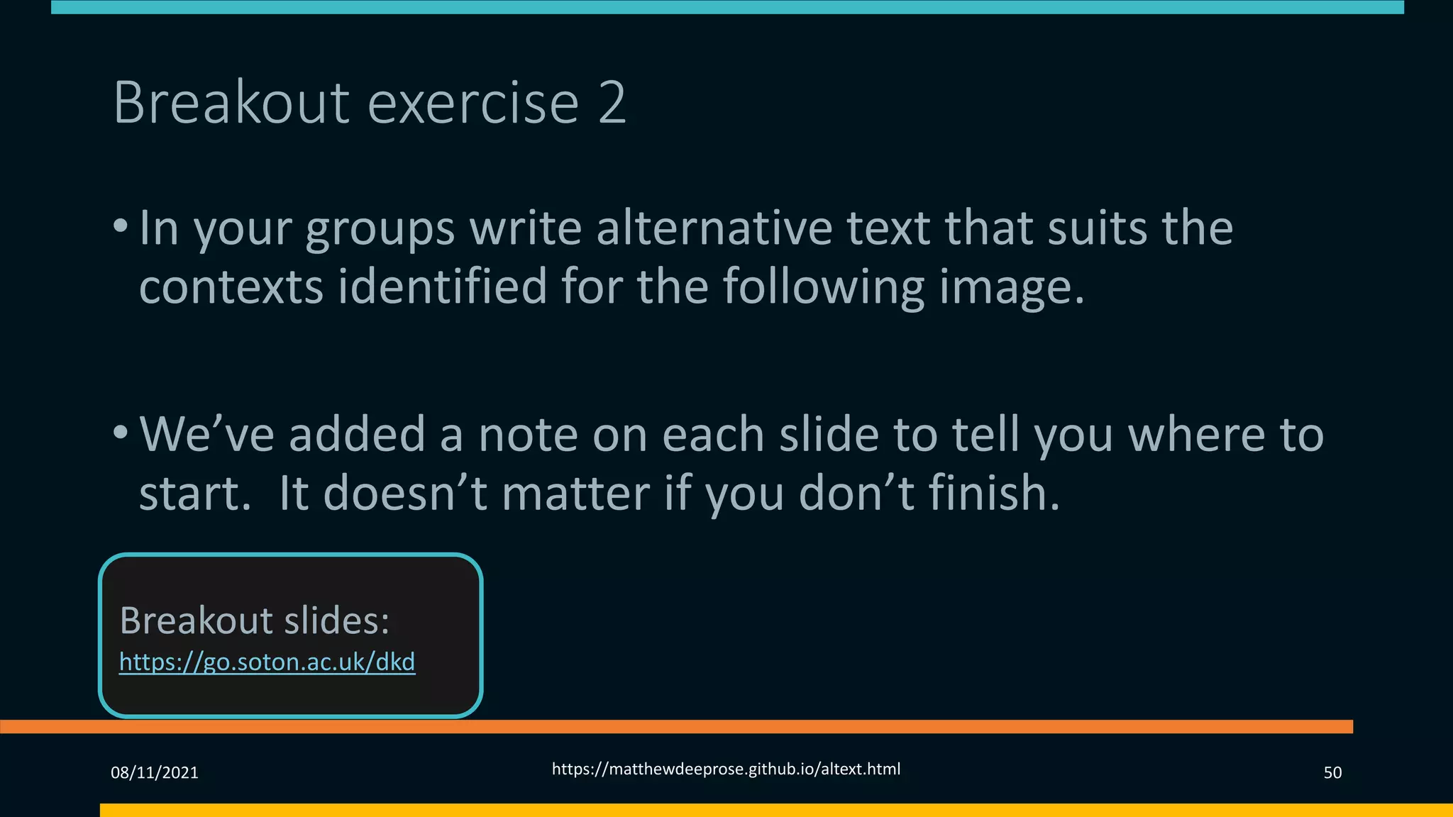 Breakout exercise 2
• In your groups write alternative text that suits the
contexts identified for the following image.
• We’ve added a note on each slide to tell you where to
start. It doesn’t matter if you don’t finish.
08/11/2021 https://matthewdeeprose.github.io/altext.html 50
Breakout slides:
https://go.soton.ac.uk/dkd
 