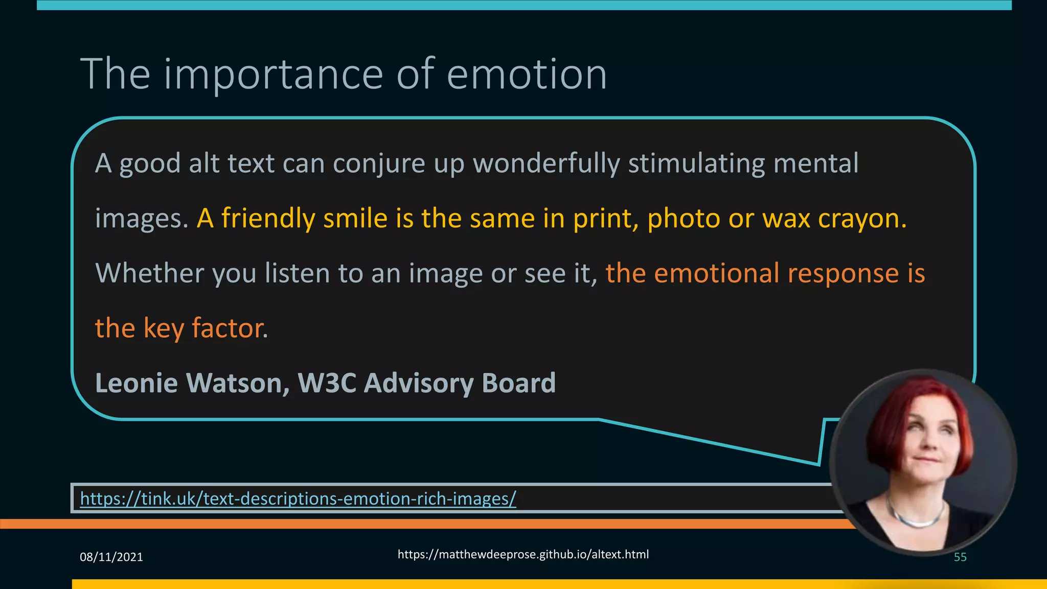 The importance of emotion
A good alt text can conjure up wonderfully stimulating mental
images. A friendly smile is the same in print, photo or wax crayon.
Whether you listen to an image or see it, the emotional response is
the key factor.
Leonie Watson, W3C Advisory Board
https://tink.uk/text-descriptions-emotion-rich-images/
08/11/2021 https://matthewdeeprose.github.io/altext.html 55
 
