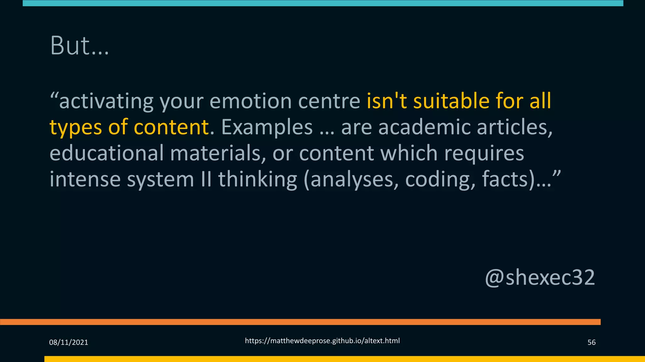 But…
“activating your emotion centre isn't suitable for all
types of content. Examples … are academic articles,
educational materials, or content which requires
intense system II thinking (analyses, coding, facts)…”
@shexec32
08/11/2021 https://matthewdeeprose.github.io/altext.html 56
 