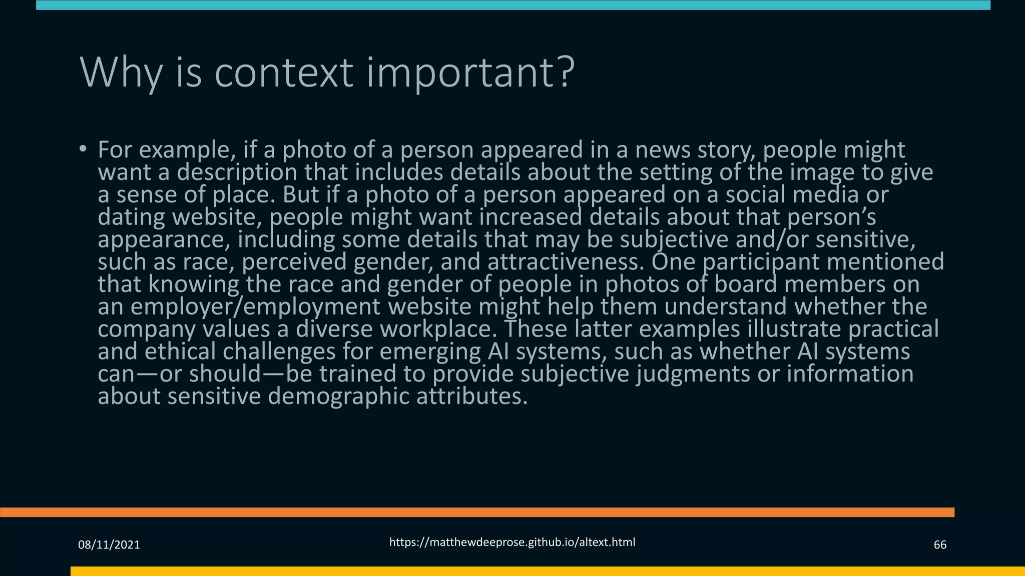 Why is context important? (1)
• For example, if a photo of a person appeared in a news story, people might
want a description that includes details about the setting of the image to give
a sense of place. But if a photo of a person appeared on a social media or
dating website, people might want increased details about that person’s
appearance, including some details that may be subjective and/or sensitive,
such as race, perceived gender, and attractiveness. One participant mentioned
that knowing the race and gender of people in photos of board members on
an employer/employment website might help them understand whether the
company values a diverse workplace. These latter examples illustrate practical
and ethical challenges for emerging AI systems, such as whether AI systems
can—or should—be trained to provide subjective judgments or information
about sensitive demographic attributes.
08/11/2021 https://matthewdeeprose.github.io/altext.html 66
 