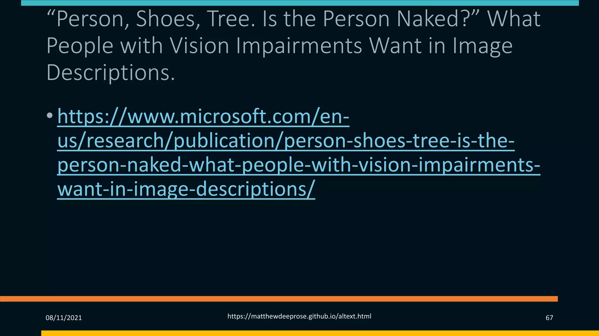 “Person, Shoes, Tree. Is the Person Naked?” What
People with Vision Impairments Want in Image
Descriptions.
• https://www.microsoft.com/en-
us/research/publication/person-shoes-tree-is-the-
person-naked-what-people-with-vision-impairments-
want-in-image-descriptions/
08/11/2021 https://matthewdeeprose.github.io/altext.html 67
 