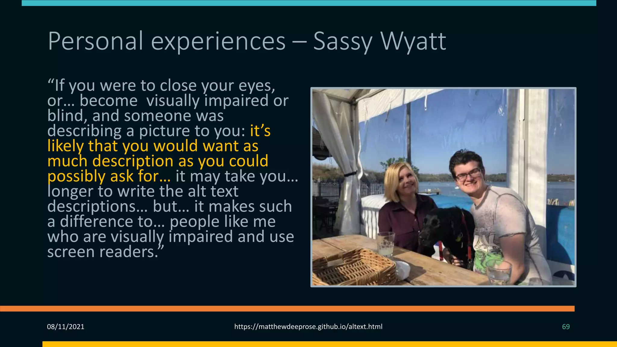 Personal experiences – Sassy Wyatt (1)
“If you were to close your eyes,
or… become visually impaired or
blind, and someone was
describing a picture to you: it’s
likely that you would want as
much description as you could
possibly ask for… it may take you…
longer to write the alt text
descriptions… but… it makes such
a difference to… people like me
who are visually impaired and use
screen readers.”
08/11/2021 https://matthewdeeprose.github.io/altext.html 69
 
