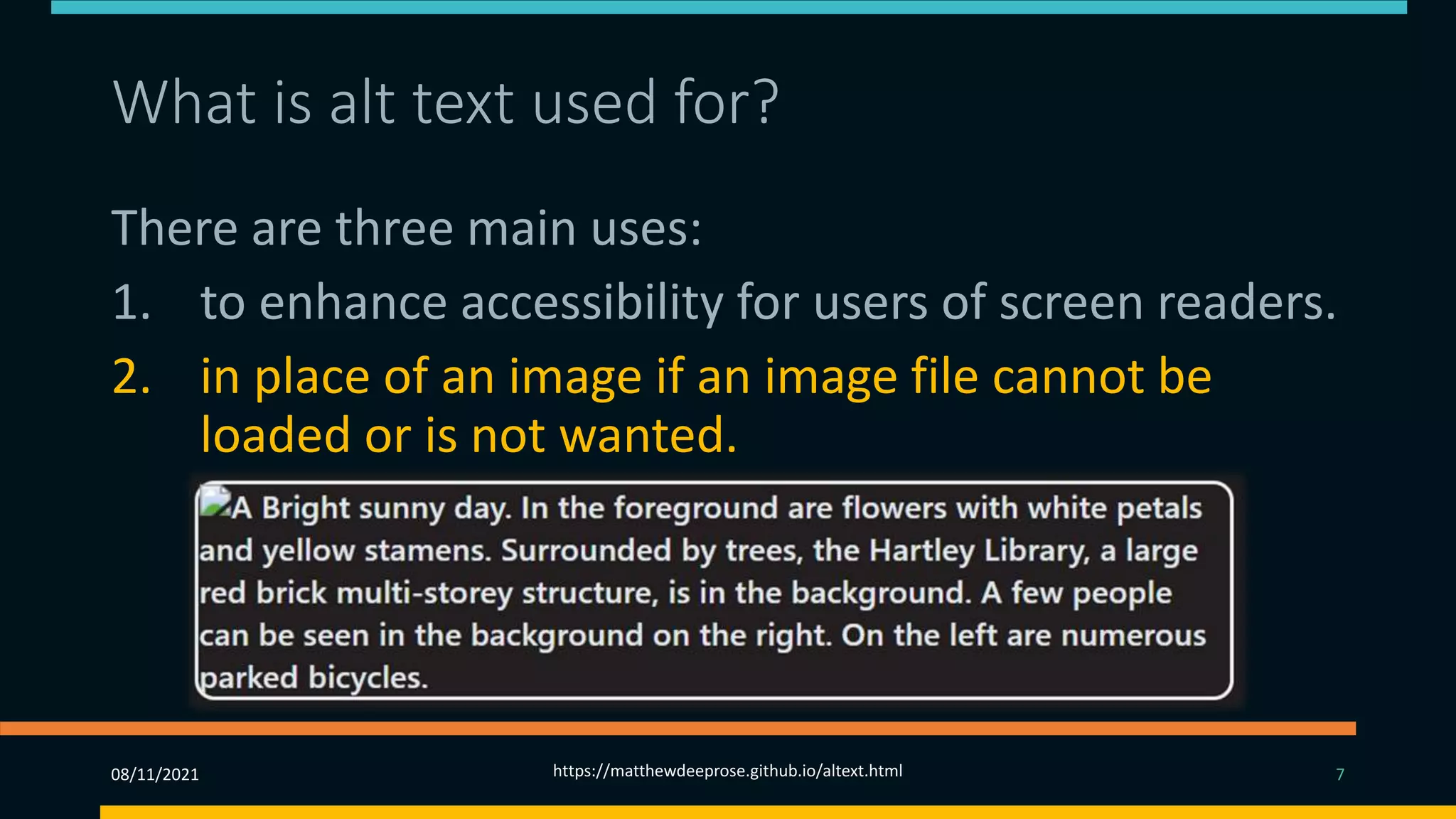 What is alt text used for? (2)
There are three main uses:
1. to enhance accessibility for users of screen readers.
2. in place of an image if an image file cannot be
loaded or is not wanted.
3. Alt text provides better image context/descriptions
to search engine crawlers, helping them to index an
image properly. (SEO)
08/11/2021 https://matthewdeeprose.github.io/altext.html 7
 