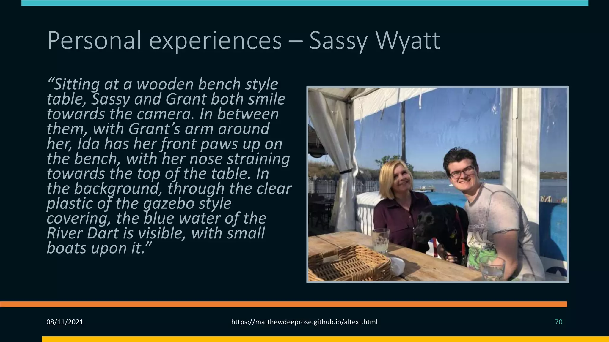 Personal experiences – Sassy Wyatt (2)
“Sitting at a wooden bench style
table, Sassy and Grant both smile
towards the camera. In between
them, with Grant’s arm around
her, Ida has her front paws up on
the bench, with her nose straining
towards the top of the table. In
the background, through the clear
plastic of the gazebo style
covering, the blue water of the
River Dart is visible, with small
boats upon it.”
08/11/2021 https://matthewdeeprose.github.io/altext.html 70
 