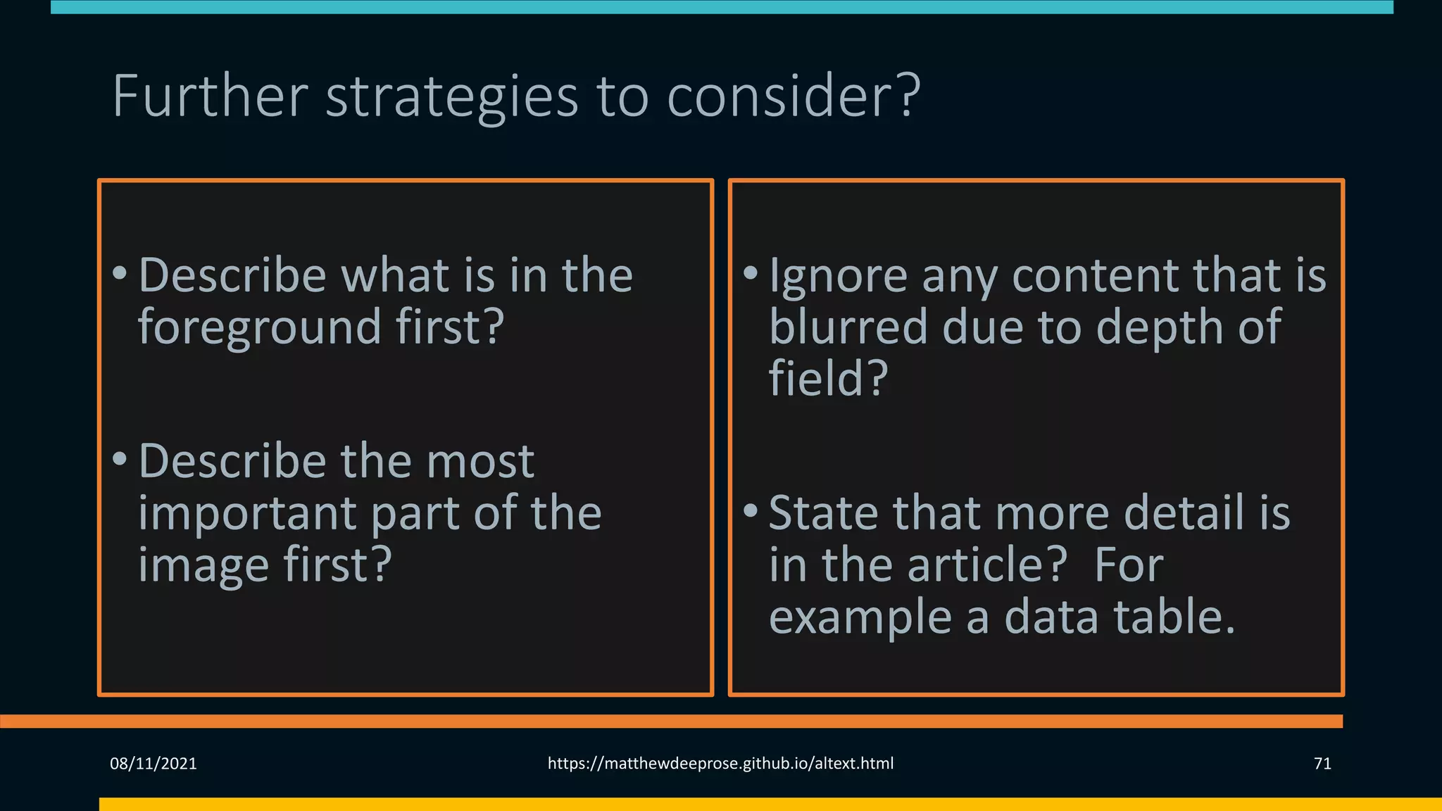 Further strategies to consider?
• Describe what is in the
foreground first?
• Describe the most
important part of the
image first?
•Ignore any content that is
blurred due to depth of
field?
•State that more detail is
in the article? For
example a data table.
08/11/2021 https://matthewdeeprose.github.io/altext.html 71
 
