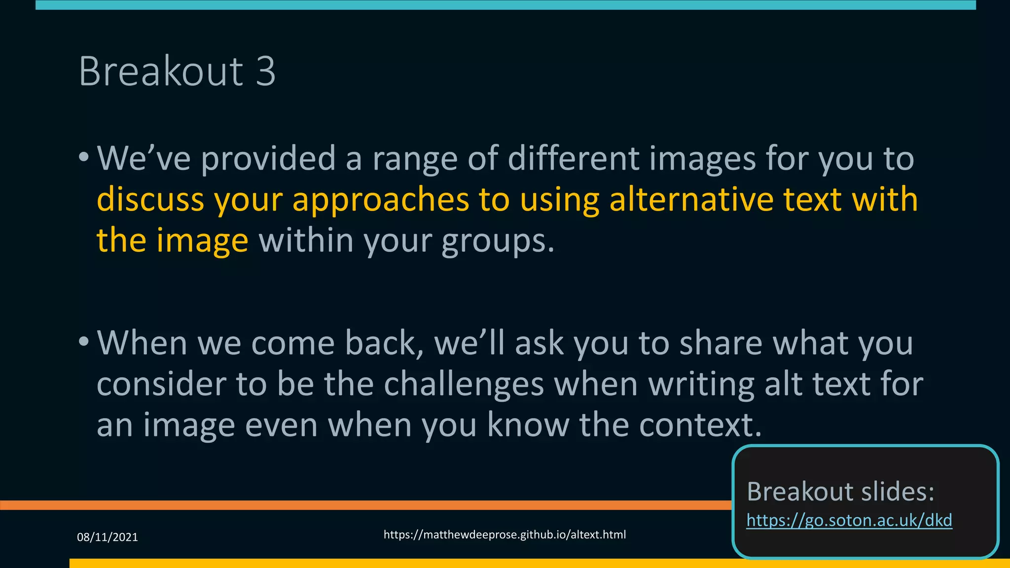 Breakout 3
• We’ve provided a range of different images for you to
discuss your approaches to using alternative text with
the image within your groups.
• When we come back, we’ll ask you to share what you
consider to be the challenges when writing alt text for
an image even when you know the context.
08/11/2021 https://matthewdeeprose.github.io/altext.html 72
Breakout slides:
https://go.soton.ac.uk/dkd
 