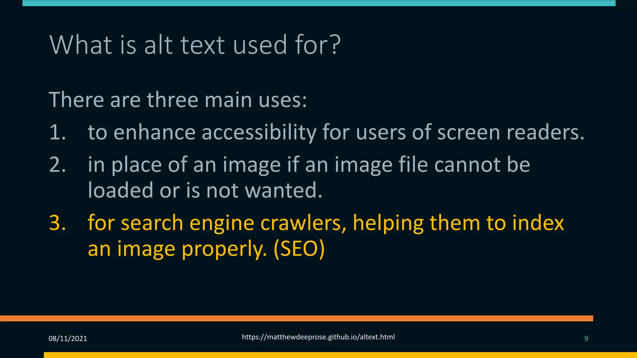 What is alt text used for? (3)
There are three main uses:
1. to enhance accessibility for users of screen readers.
2. in place of an image if an image file cannot be
loaded or is not wanted.
3. for search engine crawlers, helping them to index
an image properly. (SEO)
08/11/2021 https://matthewdeeprose.github.io/altext.html 9
 