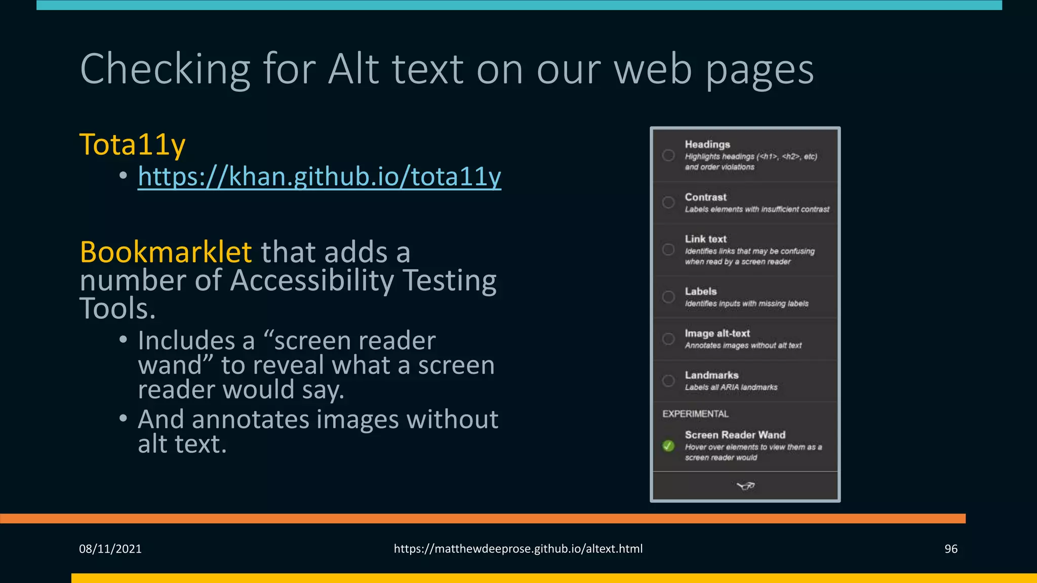 Checking for Alt text on our web pages
Tota11y
• https://khan.github.io/tota11y
Bookmarklet that adds a
number of Accessibility Testing
Tools.
• Includes a “screen reader
wand” to reveal what a screen
reader would say.
• And annotates images without
alt text.
08/11/2021 https://matthewdeeprose.github.io/altext.html 96
 