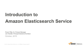 © 2015, Amazon Web Services, Inc. or its Affiliates. All rights reserved.© 2015, Amazon Web Services, Inc. or its Affiliates. All rights reserved.
Pravin Pillai, Sr. Product Manager
Jon Handler, Principal Solutions Architect
October, 2015
Introduction to
Amazon Elasticsearch Service
 