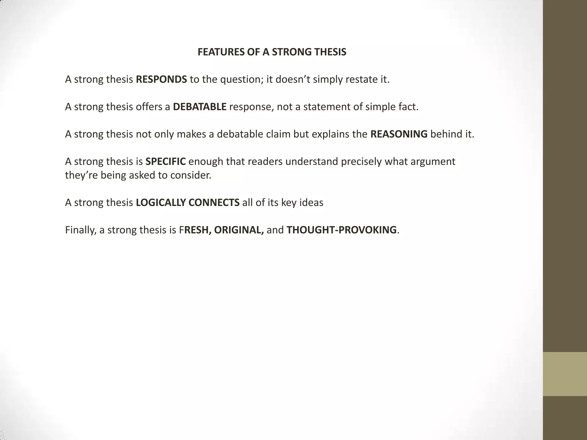 FEATURES OF A STRONG THESIS A strong thesis RESPONDS to the question; it doesn’t simply restate it. A strong thesis offers a DEBATABLE response, not a statement of simple fact. A strong thesis not only makes a debatable claim but explains the REASONING behind it. A strong thesis is SPECIFIC enough that readers understand precisely what argument they’re being asked to consider.A strong thesis LOGICALLYCONNECTS all of its key ideasFinally, a strong thesis is FRESH, ORIGINAL, and THOUGHT-PROVOKING.