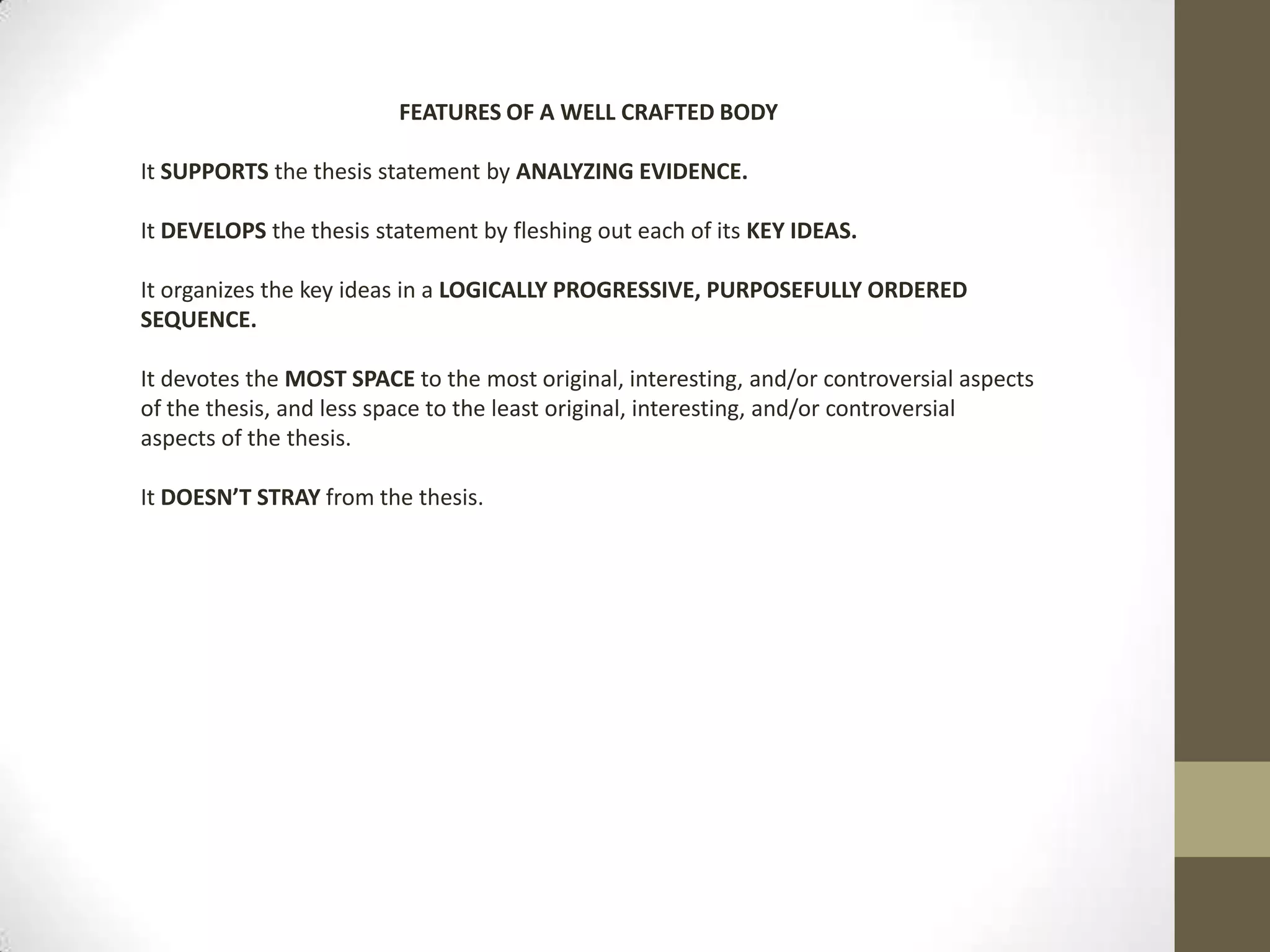 FEATURES OF A WELL CRAFTED BODY It SUPPORTS the thesis statement by ANALYZING EVIDENCE.It DEVELOPS the thesis statement by fleshing out each of its KEY IDEAS.It organizes the key ideas in a LOGICALLY PROGRESSIVE, PURPOSEFULLY ORDERED SEQUENCE.It devotes the MOST SPACE to the most original, interesting, and/or controversial aspects of the thesis, and less space to the least original, interesting, and/or controversial aspects of the thesis.  It DOESN’T STRAY from the thesis.