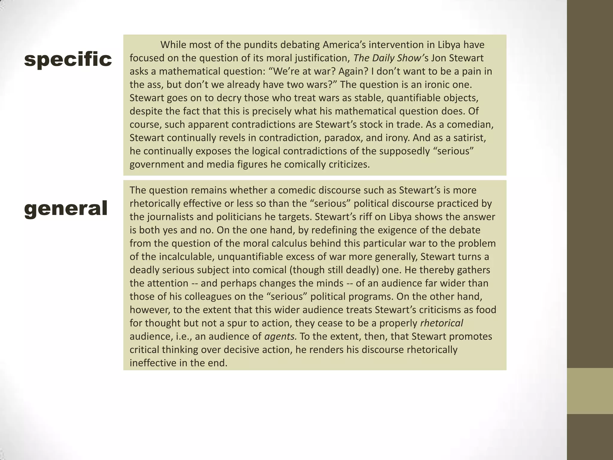 While most of the pundits debating America’s intervention in Libya have focused on the question of its moral justification, The Daily Show’s Jon Stewart asks a mathematical question: “We’re at war? Again? I don’t want to be a pain in the ass, but don’t we already have two wars?” The question is an ironic one. Stewart goes on to decry those who treat wars as stable, quantifiable objects, despite the fact that this is precisely what his mathematical question does. Of course, such apparent contradictions are Stewart’s stock in trade. As a comedian, Stewart continually revels in contradiction, paradox, and irony. And as a satirist, he continually exposes the logical contradictions of the supposedly “serious” government and media figures he comically criticizes.specificThe question remains whether a comedic discourse such as Stewart’s is more rhetorically effective or less so than the “serious” political discourse practiced by the journalists and politicians he targets. Stewart’s riff on Libya shows the answer is both yes and no. On the one hand, by redefining the exigence of the debate from the question of the moral calculus behind this particular war to the problem of the incalculable, unquantifiable excess of war more generally, Stewart turns a deadly serious subject into comical (though still deadly) one. He thereby gathers the attention -- and perhaps changes the minds -- of an audience far wider than those of his colleagues on the “serious” political programs. On the other hand, however, to the extent that this wider audience treats Stewart’s criticisms as food for thought but not a spur to action, they cease to be a properly rhetorical audience, i.e., an audience of agents. To the extent, then, that Stewart promotes critical thinking over decisive action, he renders his discourse rhetorically ineffective in the end.general