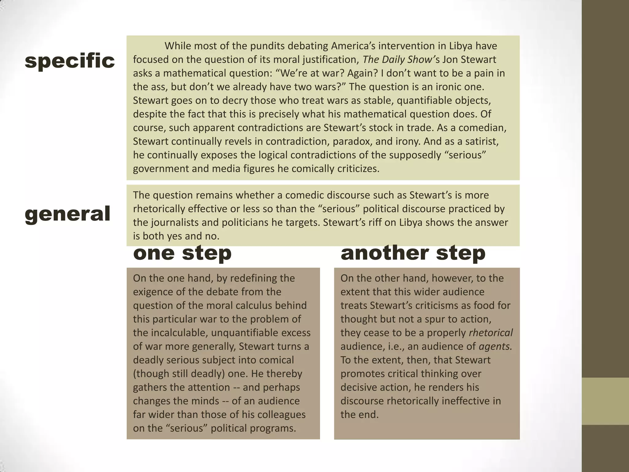 While most of the pundits debating America’s intervention in Libya have focused on the question of its moral justification, The Daily Show’s Jon Stewart asks a mathematical question: “We’re at war? Again? I don’t want to be a pain in the ass, but don’t we already have two wars?” The question is an ironic one. Stewart goes on to decry those who treat wars as stable, quantifiable objects, despite the fact that this is precisely what his mathematical question does. Of course, such apparent contradictions are Stewart’s stock in trade. As a comedian, Stewart continually revels in contradiction, paradox, and irony. And as a satirist, he continually exposes the logical contradictions of the supposedly “serious” government and media figures he comically criticizes.specificThe question remains whether a comedic discourse such as Stewart’s is more rhetorically effective or less so than the “serious” political discourse practiced by the journalists and politicians he targets. Stewart’s riff on Libya shows the answer is both yes and no.generalanother stepone stepOn the other hand, however, to the extent that this wider audience treats Stewart’s criticisms as food for thought but not a spur to action, they cease to be a properly rhetorical audience, i.e., an audience of agents. To the extent, then, that Stewart promotes critical thinking over decisive action, he renders his discourse rhetorically ineffective in the end.On the one hand, by redefining the exigence of the debate from the question of the moral calculus behind this particular war to the problem of the incalculable, unquantifiable excess of war more generally, Stewart turns a deadly serious subject into comical (though still deadly) one. He thereby gathers the attention -- and perhaps changes the minds -- of an audience far wider than those of his colleagues on the “serious” political programs. 