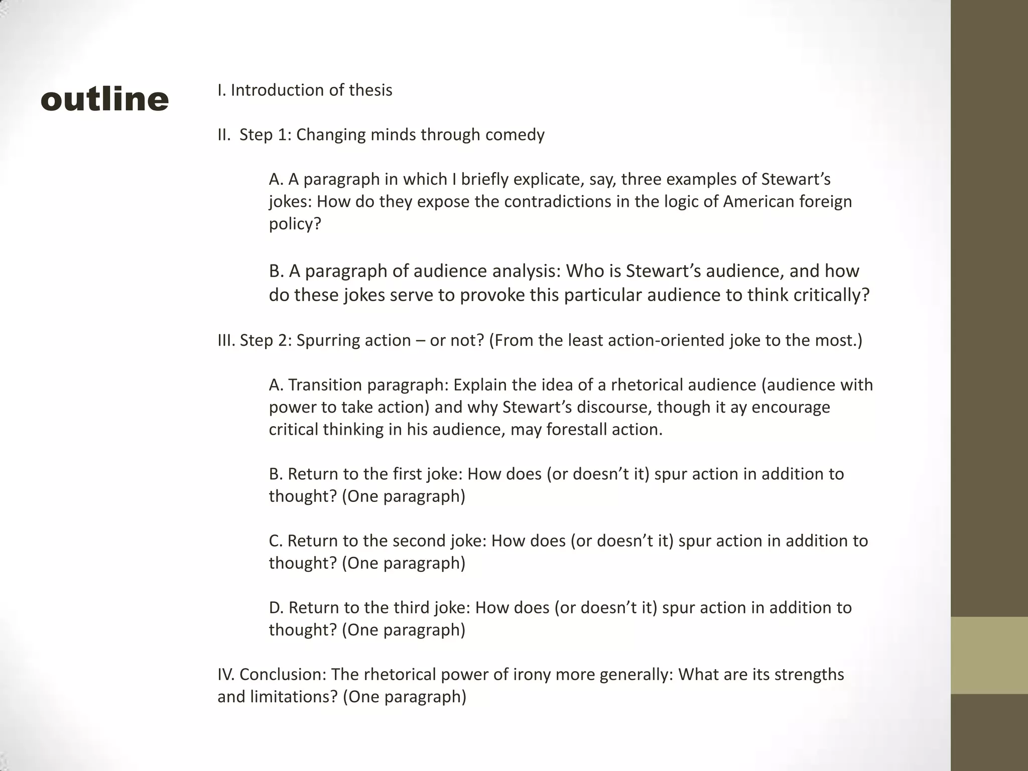 I. Introduction of thesisII.  Step 1: Changing minds through comedyA. A paragraph in which I briefly explicate, say, three examples of Stewart’s jokes: How do they expose the contradictions in the logic of American foreign policy?B. A paragraph of audience analysis: Who is Stewart’s audience, and how do these jokes serve to provoke this particular audience to think critically?III. Step 2: Spurring action – or not? (From the least action-oriented joke to the most.)A. Transition paragraph: Explain the idea of a rhetorical audience (audience with power to take action) and why Stewart’s discourse, though it ay encourage critical thinking in his audience, may forestall action.B. Return to the first joke: How does (or doesn’t it) spur action in addition to thought? (One paragraph)C. Return to the second joke: How does (or doesn’t it) spur action in addition to thought? (One paragraph)D. Return to the third joke: How does (or doesn’t it) spur action in addition to thought? (One paragraph)IV. Conclusion: The rhetorical power of irony more generally: What are its strengths and limitations? (One paragraph)outline