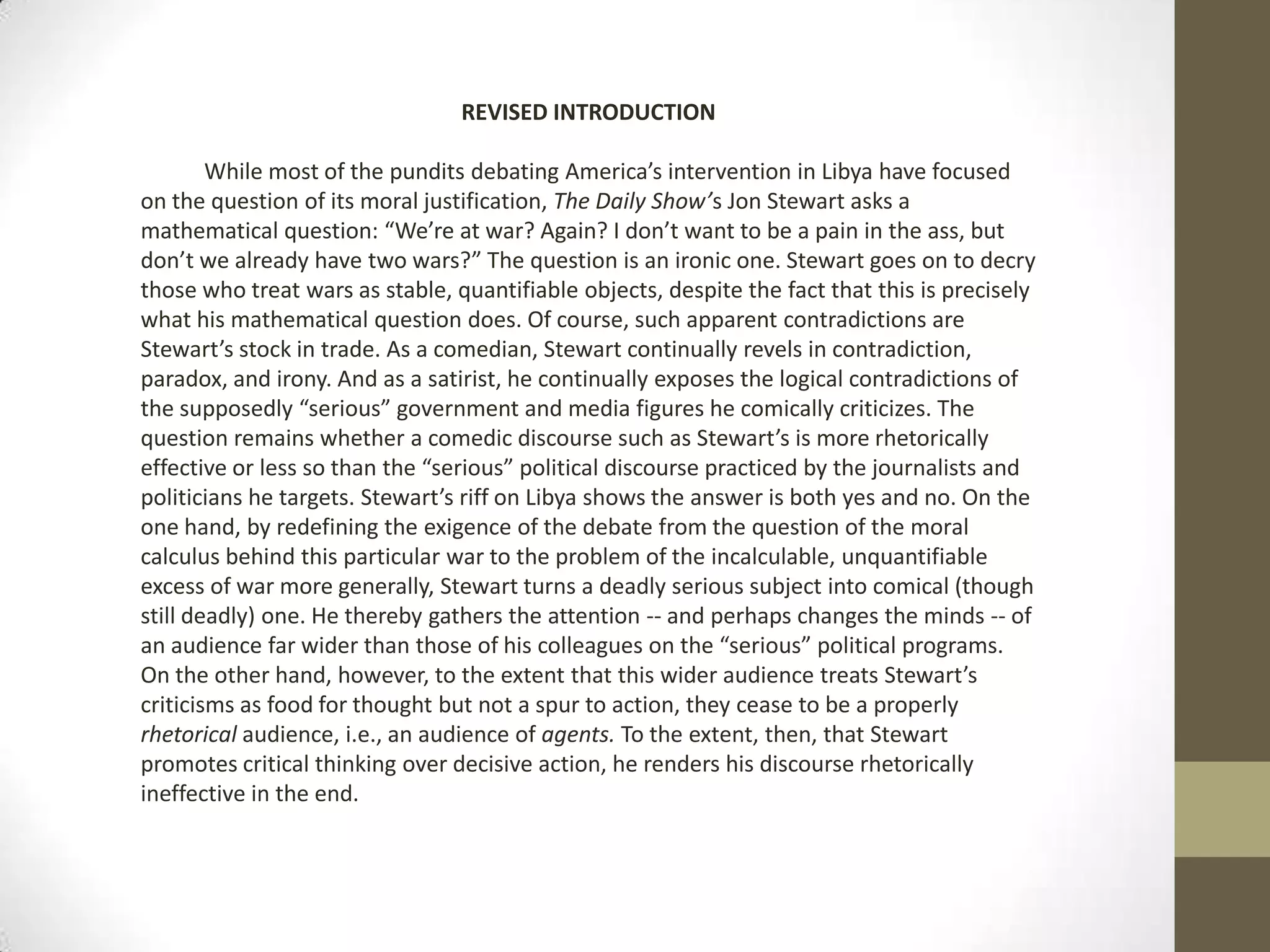 REVISED INTRODUCTIONWhile most of the pundits debating America’s intervention in Libya have focused on the question of its moral justification, The Daily Show’s Jon Stewart asks a mathematical question: “We’re at war? Again? I don’t want to be a pain in the ass, but don’t we already have two wars?” The question is an ironic one. Stewart goes on to decry those who treat wars as stable, quantifiable objects, despite the fact that this is precisely what his mathematical question does. Of course, such apparent contradictions are Stewart’s stock in trade. As a comedian, Stewart continually revels in contradiction, paradox, and irony. And as a satirist, he continually exposes the logical contradictions of the supposedly “serious” government and media figures he comically criticizes. The question remains whether a comedic discourse such as Stewart’s is more rhetorically effective or less so than the “serious” political discourse practiced by the journalists and politicians he targets. Stewart’s riff on Libya shows the answer is both yes and no. On the one hand, by redefining the exigence of the debate from the question of the moral calculus behind this particular war to the problem of the incalculable, unquantifiable excess of war more generally, Stewart turns a deadly serious subject into comical (though still deadly) one. He thereby gathers the attention -- and perhaps changes the minds -- of an audience far wider than those of his colleagues on the “serious” political programs. On the other hand, however, to the extent that this wider audience treats Stewart’s criticisms as food for thought but not a spur to action, they cease to be a properly rhetorical audience, i.e., an audience of agents. To the extent, then, that Stewart promotes critical thinking over decisive action, he renders his discourse rhetorically ineffective in the end.