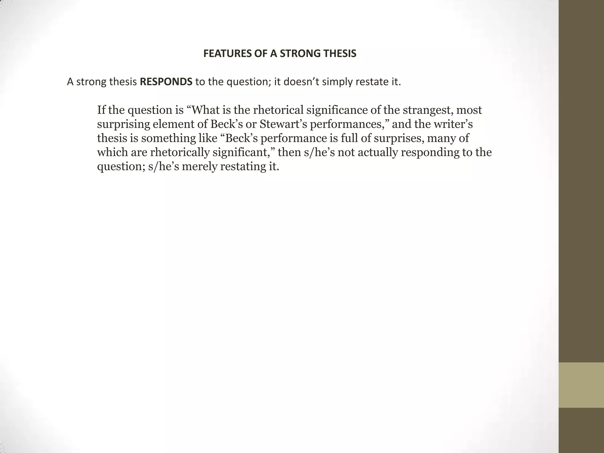 FEATURES OF A STRONG THESIS A strong thesis RESPONDS to the question; it doesn’t simply restate it.If the question is “What is the rhetorical significance of the strangest, most surprising element of Beck’s or Stewart’s performances,” and the writer’s thesis is something like “Beck’s performance is full of surprises, many of which are rhetorically significant,” then s/he’s not actually responding to the question; s/he’s merely restating it. 