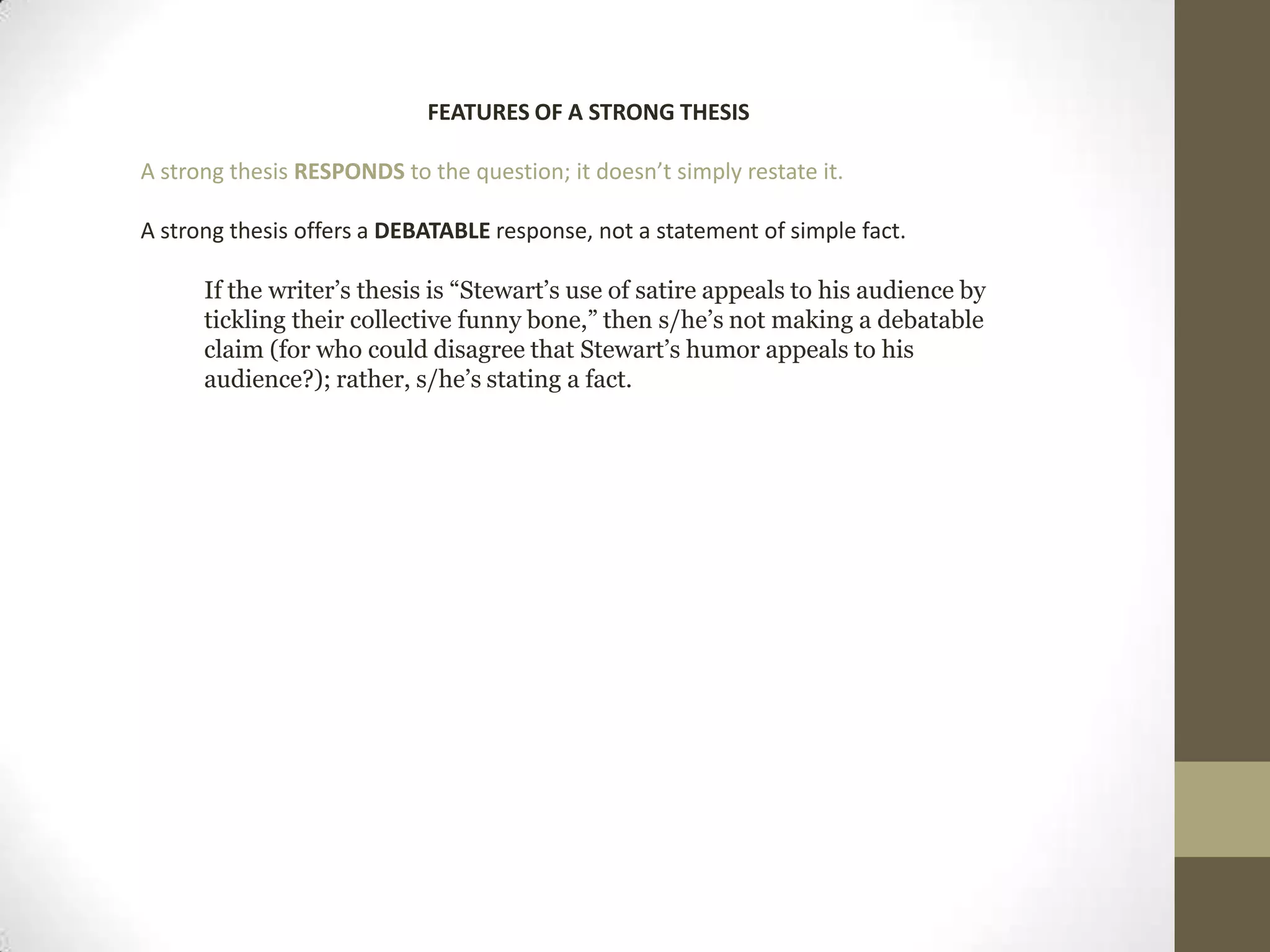 FEATURES OF A STRONG THESIS A strong thesis RESPONDS to the question; it doesn’t simply restate it.A strong thesis offers a DEBATABLE response, not a statement of simple fact.If the writer’s thesis is “Stewart’s use of satire appeals to his audience by tickling their collective funny bone,” then s/he’s not making a debatable claim (for who could disagree that Stewart’s humor appeals to his audience?); rather, s/he’s stating a fact. 