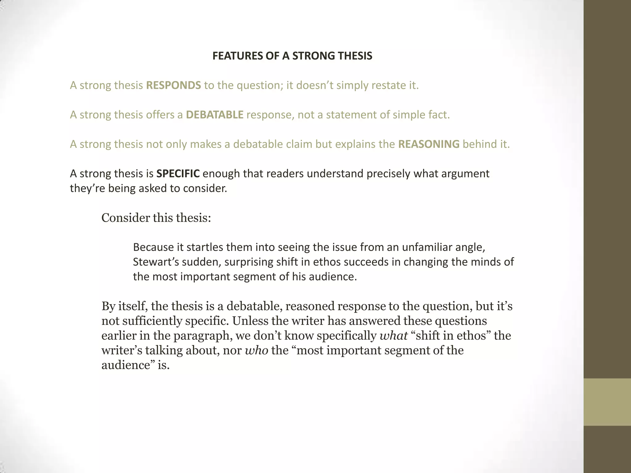 FEATURES OF A STRONG THESIS A strong thesis RESPONDS to the question; it doesn’t simply restate it.A strong thesis offers a DEBATABLE response, not a statement of simple fact.A strong thesis not only makes a debatable claim but explains the REASONING behind it.A strong thesis is SPECIFIC enough that readers understand precisely what argument they’re being asked to consider.Consider this thesis: Because it startles them into seeing the issue from an unfamiliar angle, Stewart’s sudden, surprising shift in ethos succeeds in changing the minds of the most important segment of his audience. By itself, the thesis is a debatable, reasoned response to the question, but it’s not sufficiently specific. Unless the writer has answered these questions earlier in the paragraph, we don’t know specifically what “shift in ethos” the writer’s talking about, nor who the “most important segment of the audience” is.