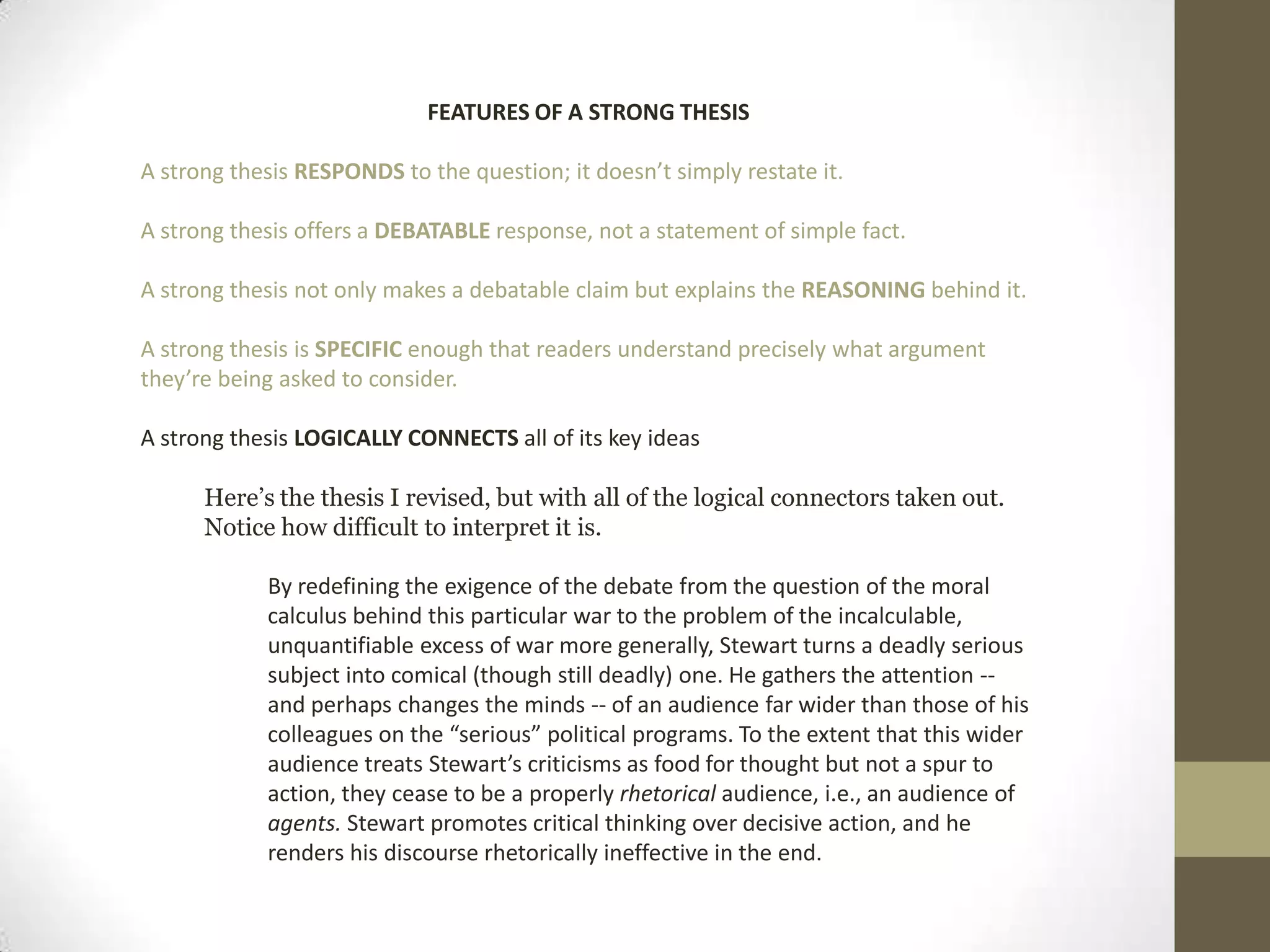 FEATURES OF A STRONG THESIS A strong thesis RESPONDS to the question; it doesn’t simply restate it. A strong thesis offers a DEBATABLE response, not a statement of simple fact. A strong thesis not only makes a debatable claim but explains the REASONING behind it.A strong thesis is SPECIFIC enough that readers understand precisely what argument they’re being asked to consider. A strong thesis LOGICALLYCONNECTS all of its key ideasHere’s the thesis I revised, but with all of the logical connectors taken out. Notice how difficult to interpret it is.By redefining the exigence of the debate from the question of the moral calculus behind this particular war to the problem of the incalculable, unquantifiable excess of war more generally, Stewart turns a deadly serious subject into comical (though still deadly) one. He gathers the attention -- and perhaps changes the minds -- of an audience far wider than those of his colleagues on the “serious” political programs. To the extent that this wider audience treats Stewart’s criticisms as food for thought but not a spur to action, they cease to be a properly rhetorical audience, i.e., an audience of agents. Stewart promotes critical thinking over decisive action, and he renders his discourse rhetorically ineffective in the end. 