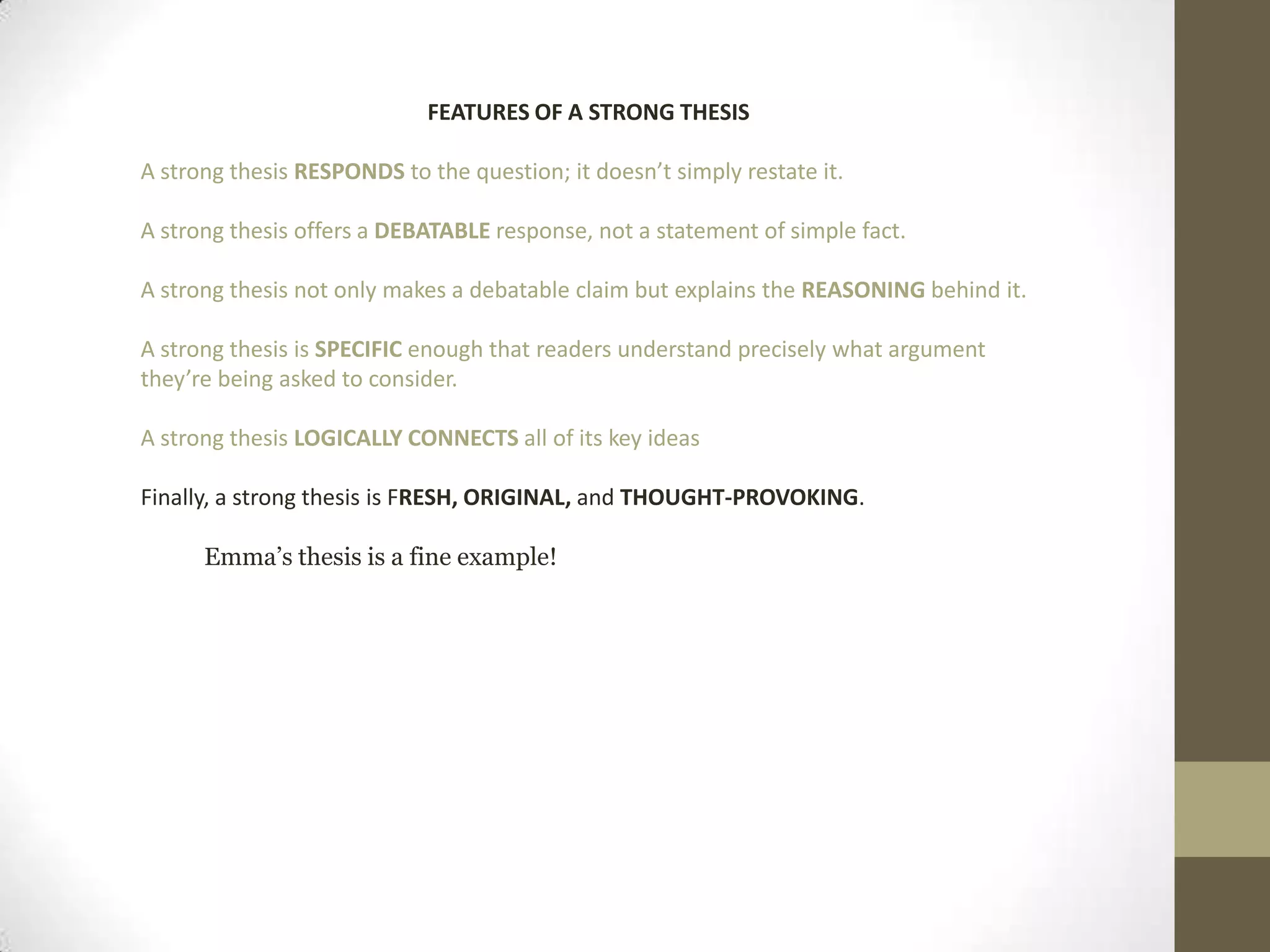 FEATURES OF A STRONG THESIS A strong thesis RESPONDS to the question; it doesn’t simply restate it. A strong thesis offers a DEBATABLE response, not a statement of simple fact. A strong thesis not only makes a debatable claim but explains the REASONING behind it.A strong thesis is SPECIFIC enough that readers understand precisely what argument they’re being asked to consider. A strong thesis LOGICALLYCONNECTS all of its key ideas Finally, a strong thesis is FRESH, ORIGINAL, and THOUGHT-PROVOKING.Emma’s thesis is a fine example!
