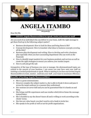 1
pg. 1
ANGELA ITAMBOStartbusiness101@gmail.com
08033280453
Dear Sir/Ma
INVITE Angela Ihunweze(Mrs) to speak, train your team or staff
Are you need of an individual who can deliver to your team, staff; the right message to
get them fired up in the following subject matter?
 Business development: How to look for ideas and bring them to life?
 Concept development: How to translate what ideas to business concepts covering
all the dots?
 Business plan development and writing: How to develop and write a business
plan especially when you have accounting department who can work on the
financials
 How to identify target markets for your business products and services as well as
create the right strategies to ensure you achieve your market targets
 How to sell and get the sale
Irrespective of the type of business you own or manage; the aforementioned topics are
critical to the success of your business. I am aware you may have sent your staff on
trainings or invited professionals to speak. What is missing is you have not invited Angela
Ihunweze(Mrs) to train, mentor , motivate your staff , your team to maximum efficiency.
Benefits of inviting Angela Ihunweze(Mrs)
 She is a great communicator.
 However complex the subject matter is, she is able to break it down and pass it
across the target audience in a manner they understand.
 Her sessions are never dull and you can be guaranteed that it is hands on and
deep.
 She brings real life experiences and case studies which drives home the message
trained faster.
 She is humble to say she doesn’t know all and is willing to work according to the
clients’ terms.
 Her fees are value based, you don’t need to rob a bank to invite her.
 She speaks in for profit as well as not for profit organizations.
 