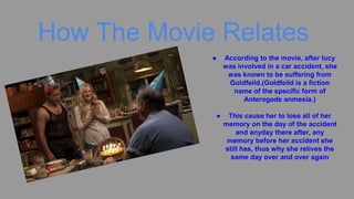 How The Movie Relates
● According to the movie, after lucy
was involved in a car accident, she
was known to be suffering from
Goldfeild.(Goldfeild is a fiction
name of the specific form of
Anterogade anmesia.)
● This cause her to lose all of her
memory on the day of the accident
and anyday there after, any
memory before her accident she
still has, thus why she relives the
same day over and over again
 