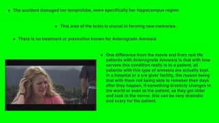 ● This area of the brain is crucial in forming new memories.
● There is no treatment or prevention known for Anterograde Amnesia
● One difference from the movie and from real life
patients with Anterograde Amnesia is that with how
servere this condition really is to a patient, all
patients with this type of amnesia are actually kept
in a hospital or a cre giver facility, the reason being
that with them not being able to remeber their days
after they happen, if something drasticly changes in
the world or even to the patient, as they get older
and look in the mirror, this can be very dramatic
and scary for the patient.
 