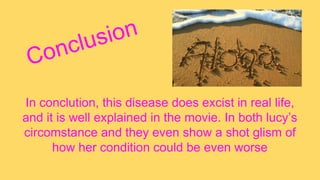 In conclution, this disease does excist in real life,
and it is well explained in the movie. In both lucy’s
circomstance and they even show a shot glism of
how her condition could be even worse
 