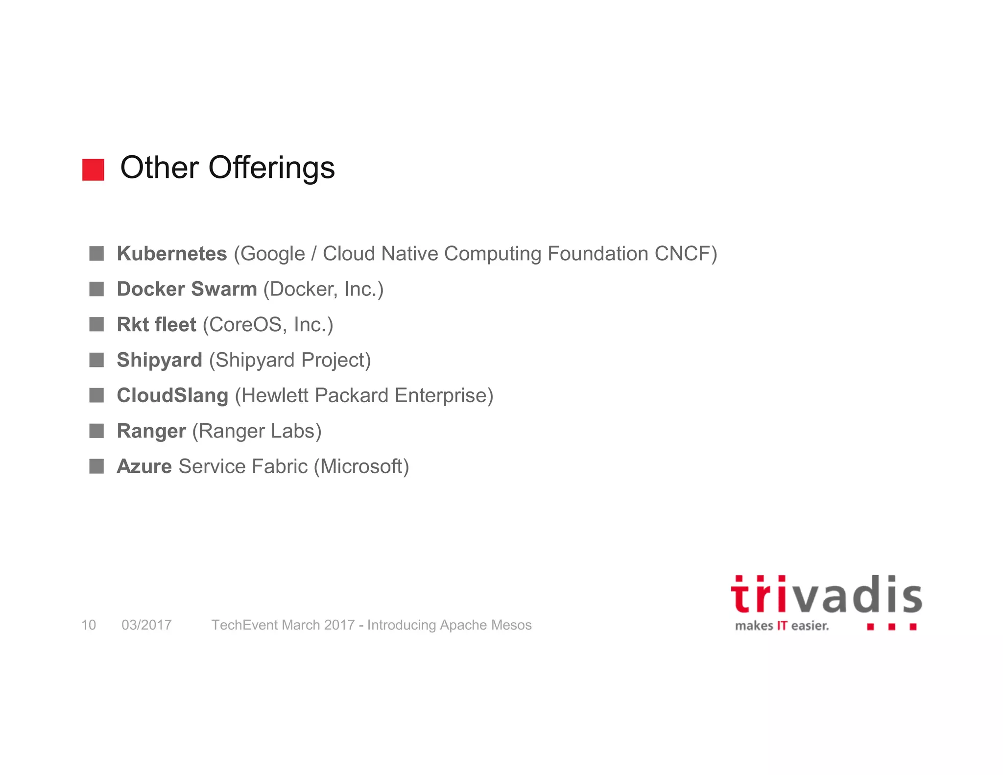 Other Offerings TechEvent March 2017 - Introducing Apache Mesos10 03/2017 Kubernetes (Google / Cloud Native Computing Foundation CNCF) Docker Swarm (Docker, Inc.) Rkt fleet (CoreOS, Inc.) Shipyard (Shipyard Project) CloudSlang (Hewlett Packard Enterprise) Ranger (Ranger Labs) Azure Service Fabric (Microsoft) 