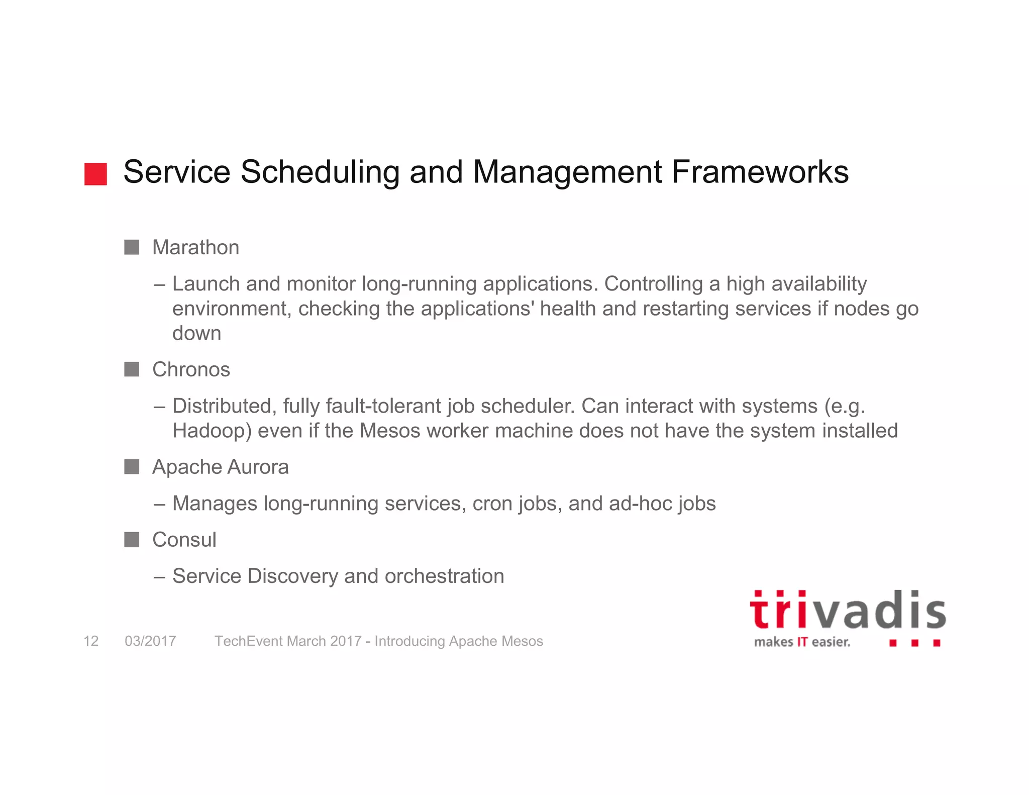 Service Scheduling and Management Frameworks TechEvent March 2017 - Introducing Apache Mesos12 03/2017 Marathon – Launch and monitor long-running applications. Controlling a high availability environment, checking the applications' health and restarting services if nodes go down Chronos – Distributed, fully fault-tolerant job scheduler. Can interact with systems (e.g. Hadoop) even if the Mesos worker machine does not have the system installed Apache Aurora – Manages long-running services, cron jobs, and ad-hoc jobs Consul – Service Discovery and orchestration 