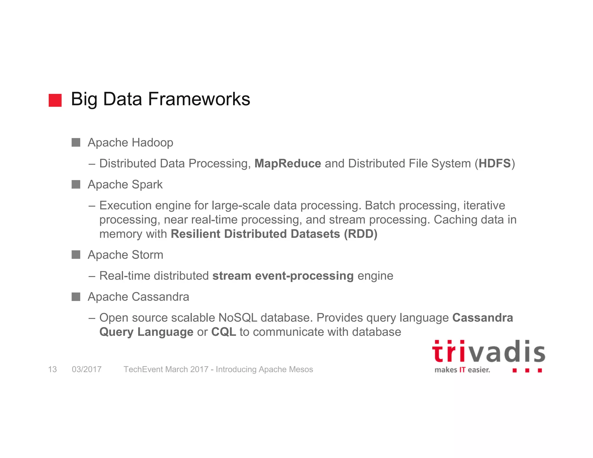 Big Data Frameworks TechEvent March 2017 - Introducing Apache Mesos13 03/2017 Apache Hadoop – Distributed Data Processing, MapReduce and Distributed File System (HDFS) Apache Spark – Execution engine for large-scale data processing. Batch processing, iterative processing, near real-time processing, and stream processing. Caching data in memory with Resilient Distributed Datasets (RDD) Apache Storm – Real-time distributed stream event-processing engine Apache Cassandra – Open source scalable NoSQL database. Provides query language Cassandra Query Language or CQL to communicate with database 