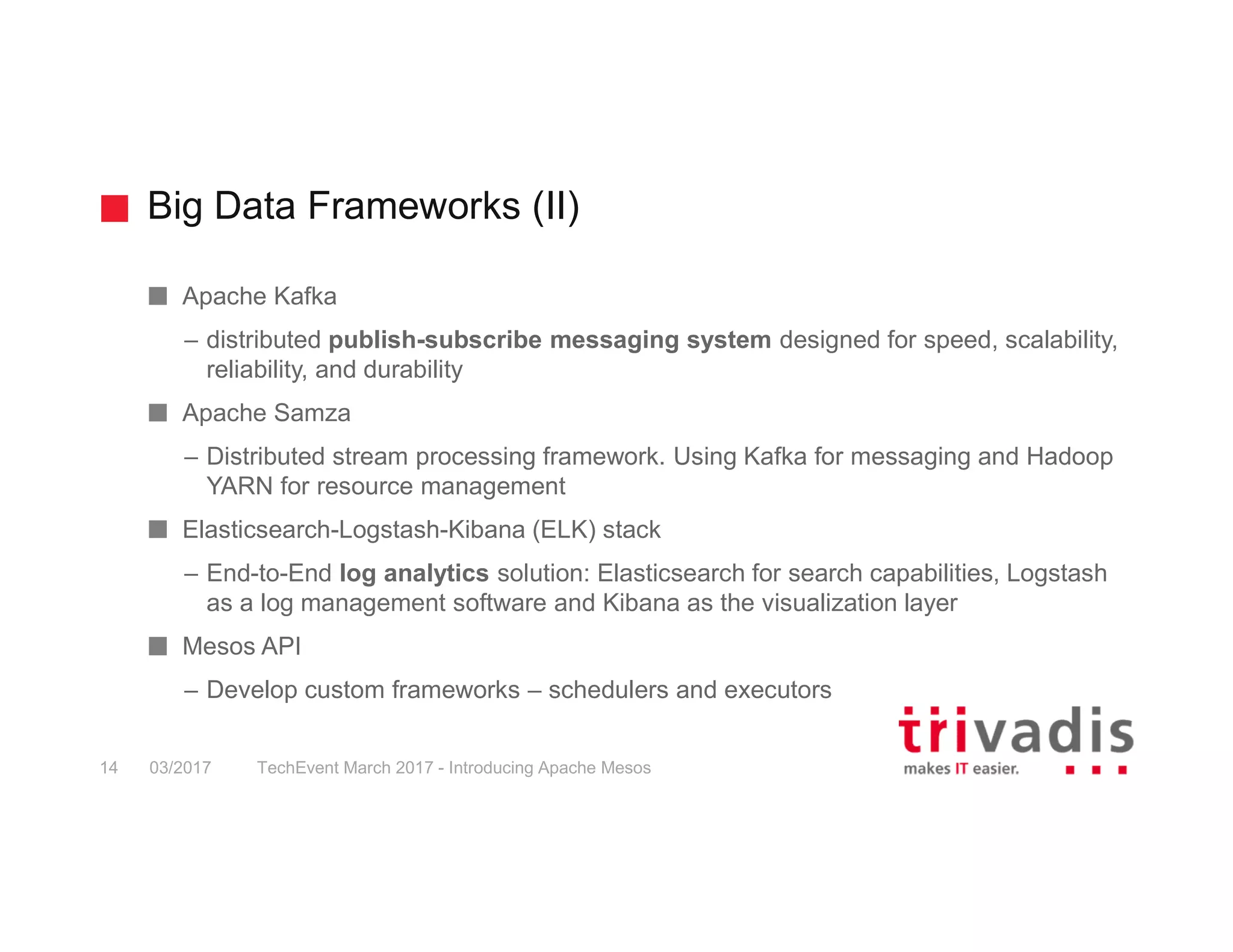 Big Data Frameworks (II) TechEvent March 2017 - Introducing Apache Mesos14 03/2017 Apache Kafka – distributed publish-subscribe messaging system designed for speed, scalability, reliability, and durability Apache Samza – Distributed stream processing framework. Using Kafka for messaging and Hadoop YARN for resource management Elasticsearch-Logstash-Kibana (ELK) stack – End-to-End log analytics solution: Elasticsearch for search capabilities, Logstash as a log management software and Kibana as the visualization layer Mesos API – Develop custom frameworks – schedulers and executors 