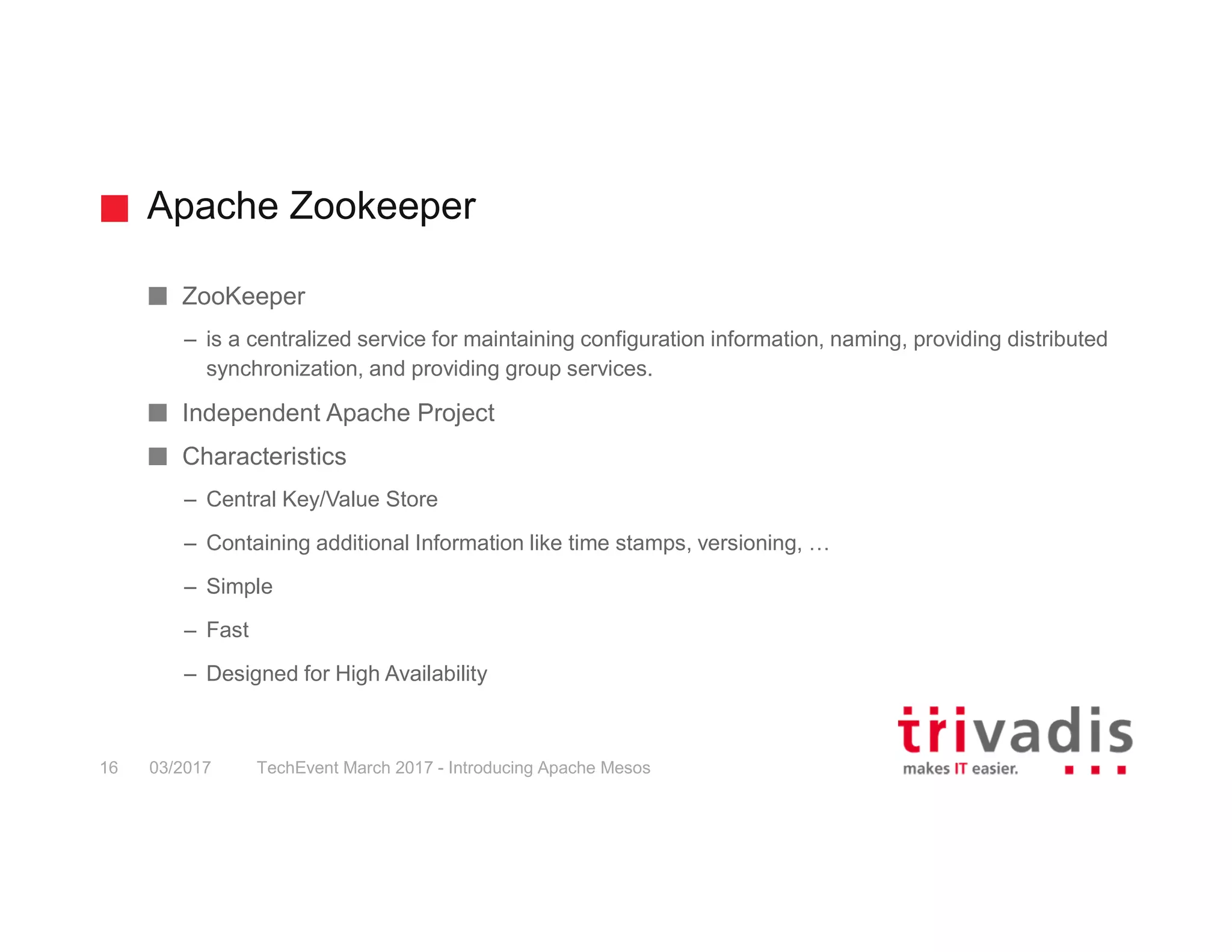 Apache Zookeeper TechEvent March 2017 - Introducing Apache Mesos16 03/2017 ZooKeeper – is a centralized service for maintaining configuration information, naming, providing distributed synchronization, and providing group services. Independent Apache Project Characteristics – Central Key/Value Store – Containing additional Information like time stamps, versioning, … – Simple – Fast – Designed for High Availability 
