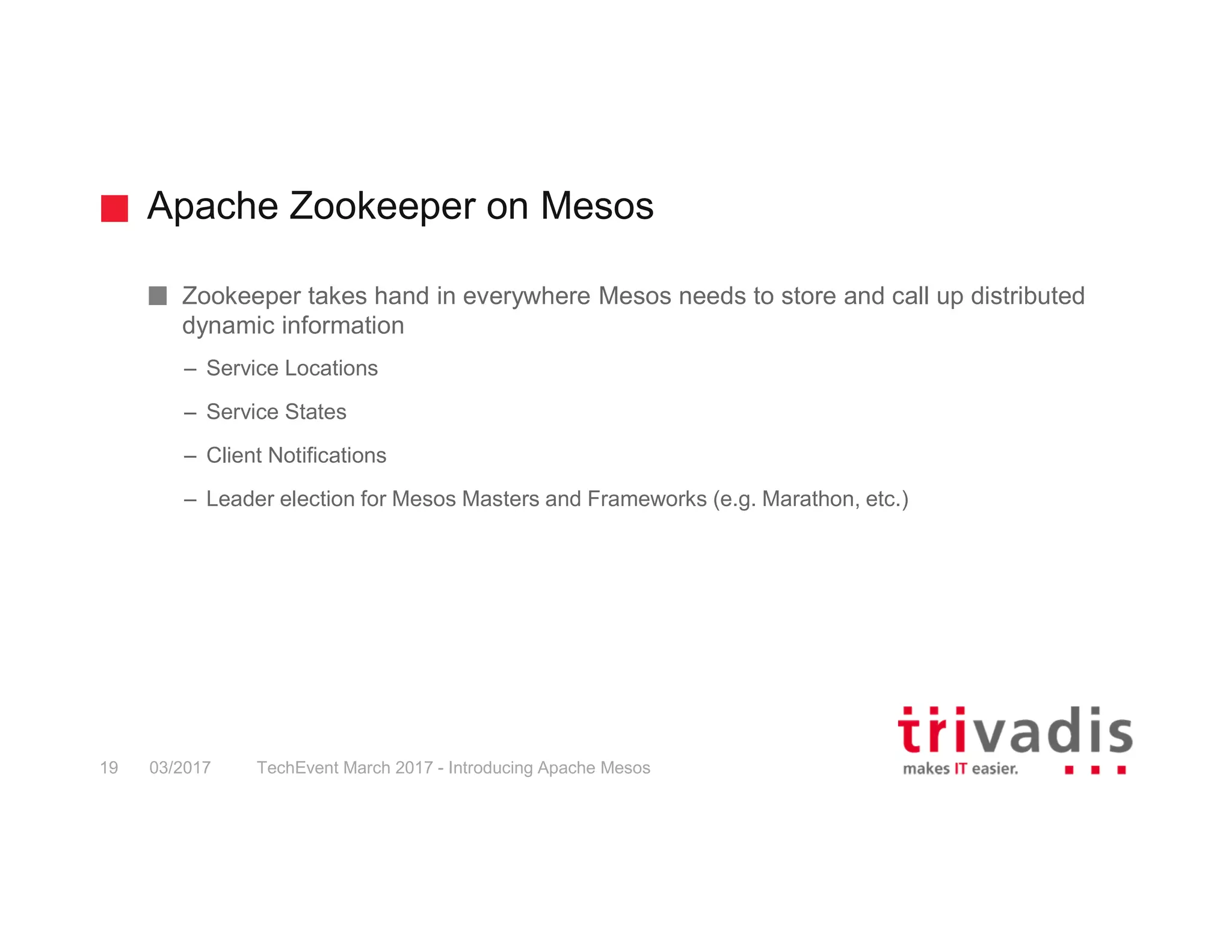 Apache Zookeeper on Mesos Zookeeper takes hand in everywhere Mesos needs to store and call up distributed dynamic information – Service Locations – Service States – Client Notifications – Leader election for Mesos Masters and Frameworks (e.g. Marathon, etc.) 03/2017 TechEvent March 2017 - Introducing Apache Mesos19 