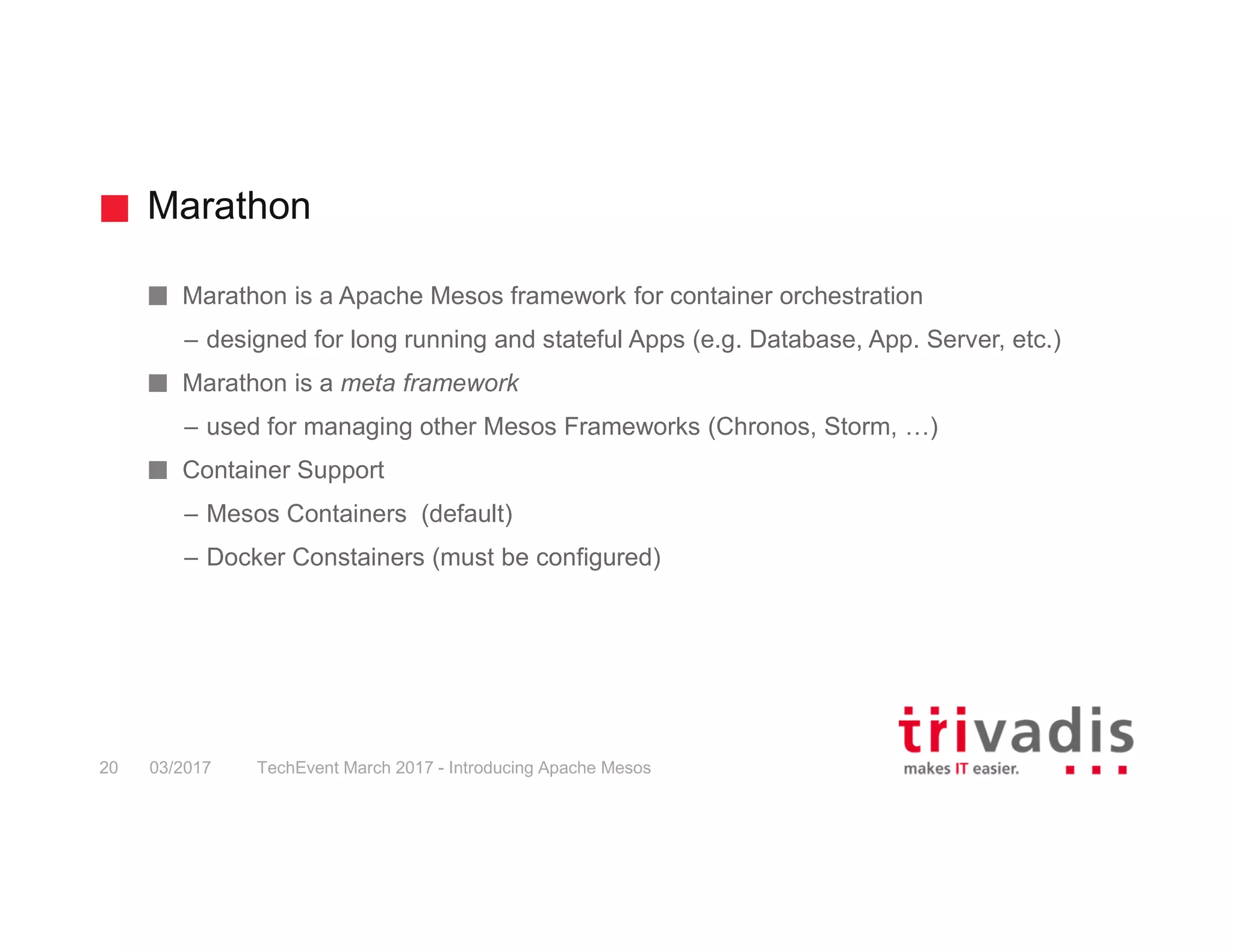 Marathon Marathon is a Apache Mesos framework for container orchestration – designed for long running and stateful Apps (e.g. Database, App. Server, etc.) Marathon is a meta framework – used for managing other Mesos Frameworks (Chronos, Storm, …) Container Support – Mesos Containers (default) – Docker Constainers (must be configured) 03/2017 TechEvent March 2017 - Introducing Apache Mesos20 