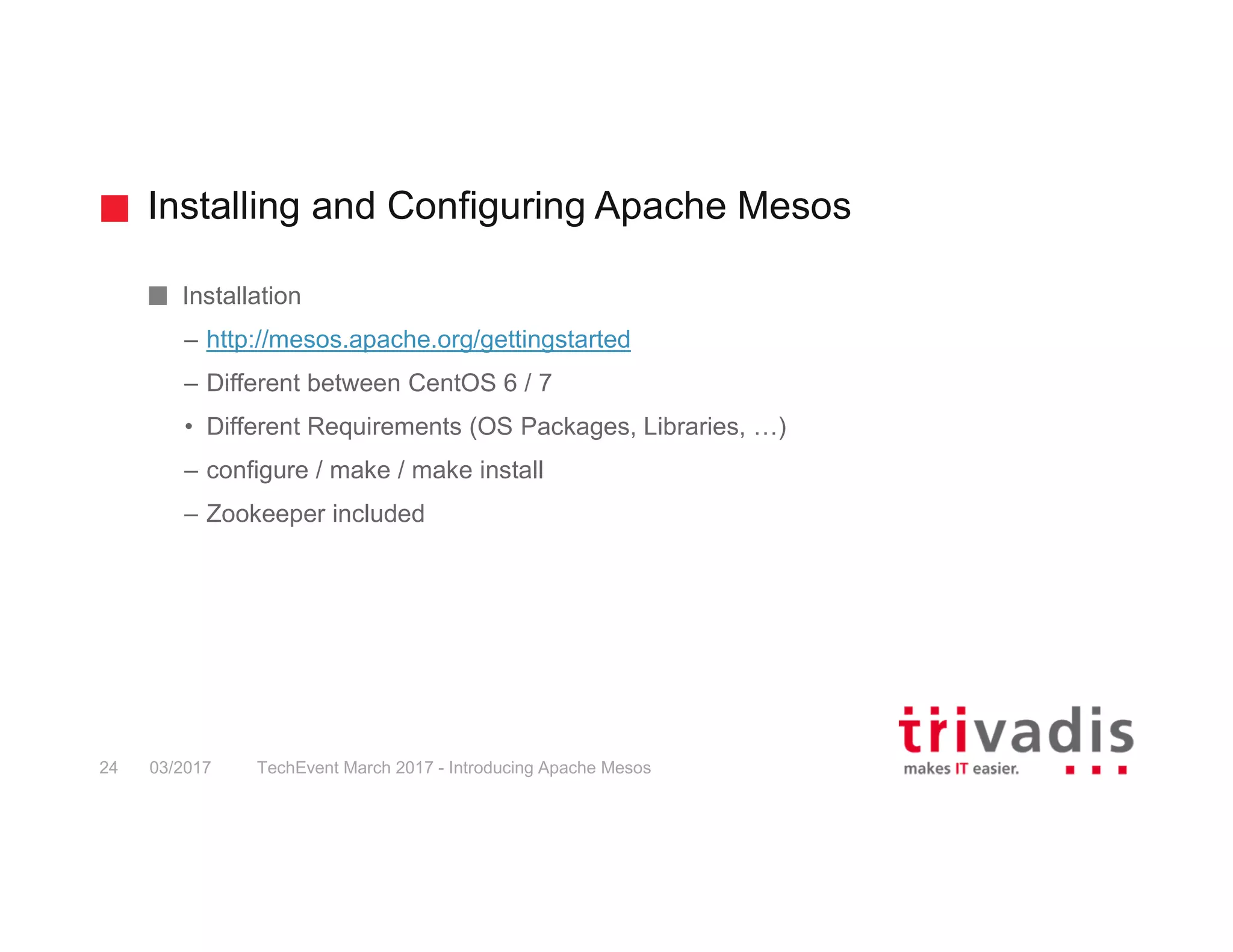 Installing and Configuring Apache Mesos Installation – http://mesos.apache.org/gettingstarted – Different between CentOS 6 / 7 • Different Requirements (OS Packages, Libraries, …) – configure / make / make install – Zookeeper included 03/2017 TechEvent March 2017 - Introducing Apache Mesos24 