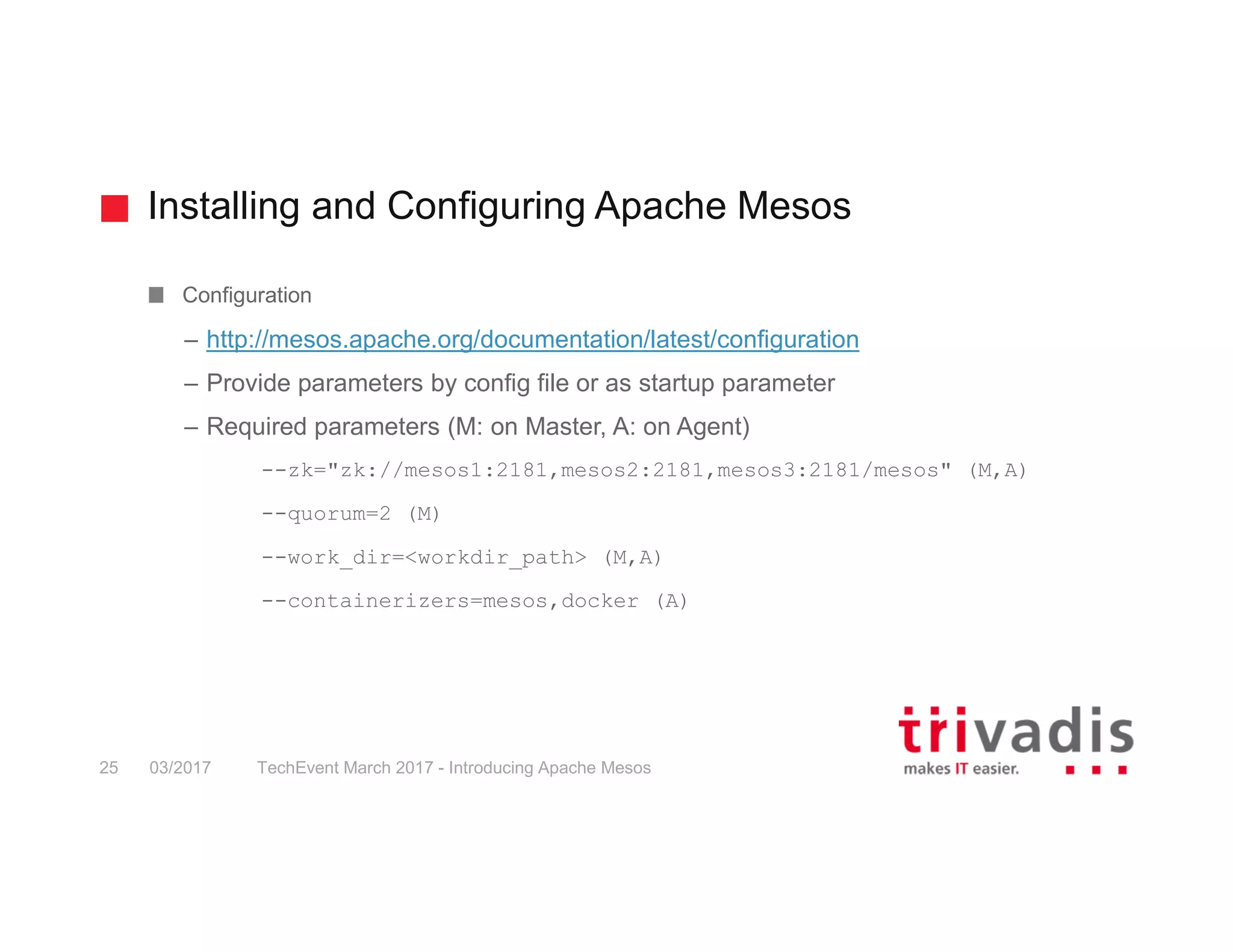 Installing and Configuring Apache Mesos Configuration – http://mesos.apache.org/documentation/latest/configuration – Provide parameters by config file or as startup parameter – Required parameters (M: on Master, A: on Agent) --zk="zk://mesos1:2181,mesos2:2181,mesos3:2181/mesos" (M,A) --quorum=2 (M) --work_dir=<workdir_path> (M,A) --containerizers=mesos,docker (A) 03/2017 TechEvent March 2017 - Introducing Apache Mesos25 
