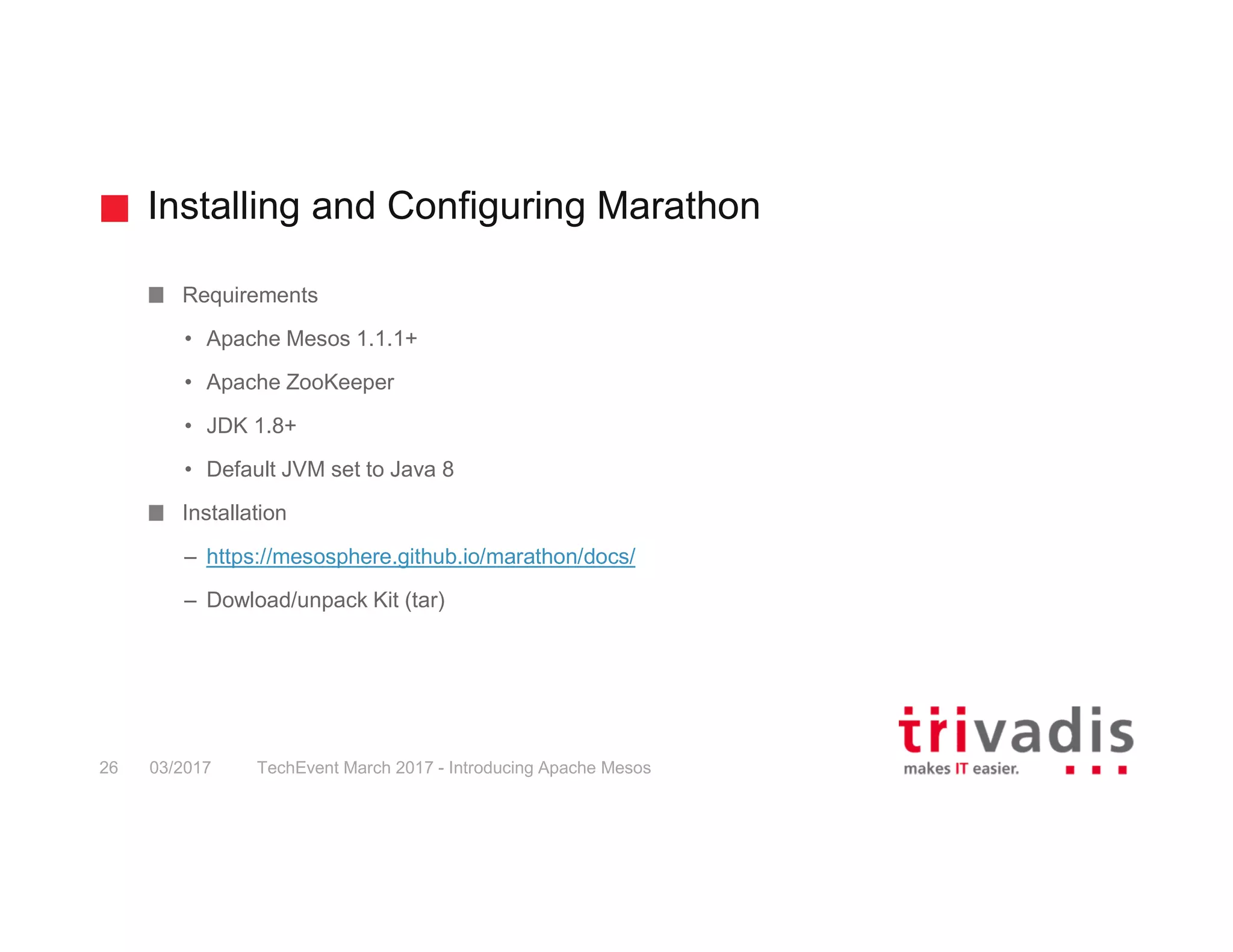 Installing and Configuring Marathon Requirements • Apache Mesos 1.1.1+ • Apache ZooKeeper • JDK 1.8+ • Default JVM set to Java 8 Installation – https://mesosphere.github.io/marathon/docs/ – Dowload/unpack Kit (tar) 03/2017 TechEvent March 2017 - Introducing Apache Mesos26 