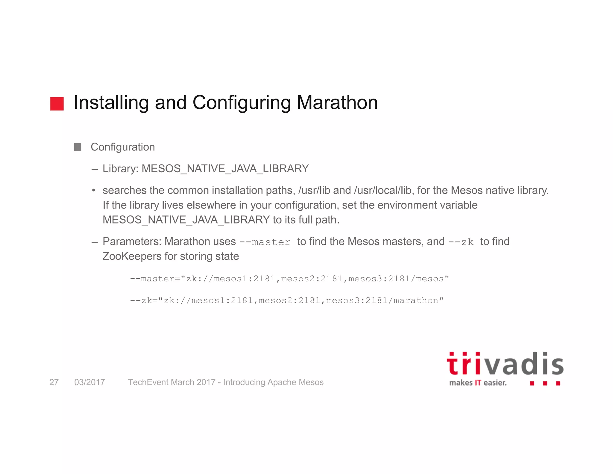 Installing and Configuring Marathon Configuration – Library: MESOS_NATIVE_JAVA_LIBRARY • searches the common installation paths, /usr/lib and /usr/local/lib, for the Mesos native library. If the library lives elsewhere in your configuration, set the environment variable MESOS_NATIVE_JAVA_LIBRARY to its full path. – Parameters: Marathon uses --master to find the Mesos masters, and --zk to find ZooKeepers for storing state --master="zk://mesos1:2181,mesos2:2181,mesos3:2181/mesos" --zk="zk://mesos1:2181,mesos2:2181,mesos3:2181/marathon" 03/2017 TechEvent March 2017 - Introducing Apache Mesos27 