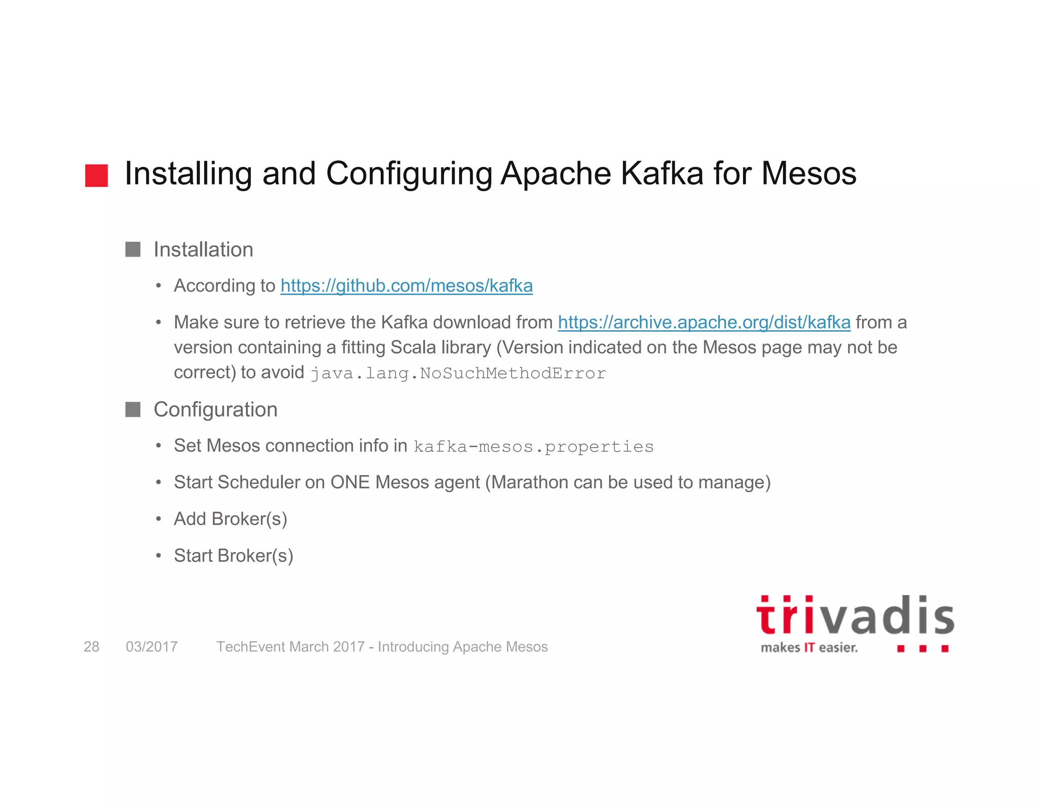 Installing and Configuring Apache Kafka for Mesos TechEvent March 2017 - Introducing Apache Mesos28 03/2017 Installation • According to https://github.com/mesos/kafka • Make sure to retrieve the Kafka download from https://archive.apache.org/dist/kafka from a version containing a fitting Scala library (Version indicated on the Mesos page may not be correct) to avoid java.lang.NoSuchMethodError Configuration • Set Mesos connection info in kafka-mesos.properties • Start Scheduler on ONE Mesos agent (Marathon can be used to manage) • Add Broker(s) • Start Broker(s) 