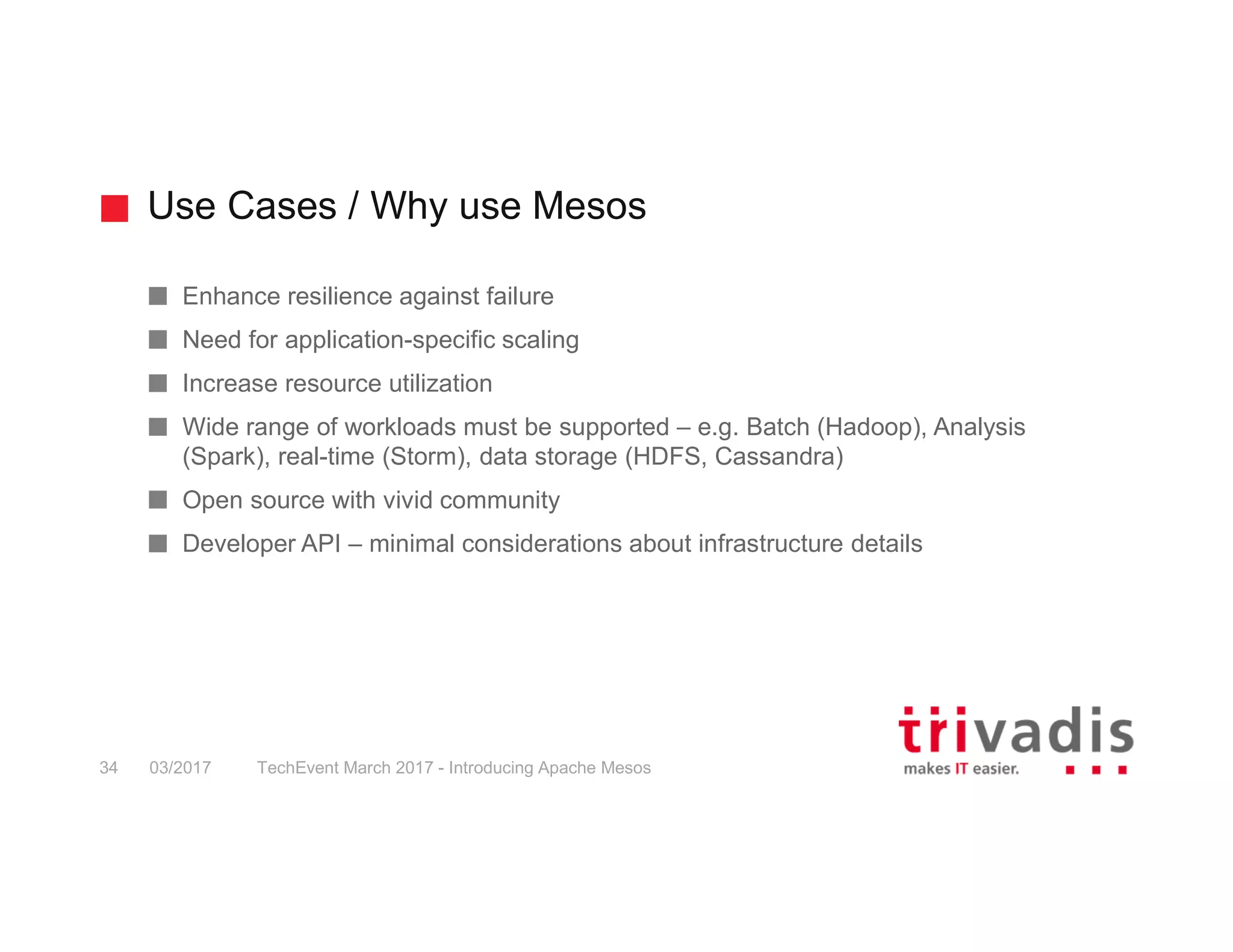 Use Cases / Why use Mesos TechEvent March 2017 - Introducing Apache Mesos34 03/2017 Enhance resilience against failure Need for application-specific scaling Increase resource utilization Wide range of workloads must be supported – e.g. Batch (Hadoop), Analysis (Spark), real-time (Storm), data storage (HDFS, Cassandra) Open source with vivid community Developer API – minimal considerations about infrastructure details 