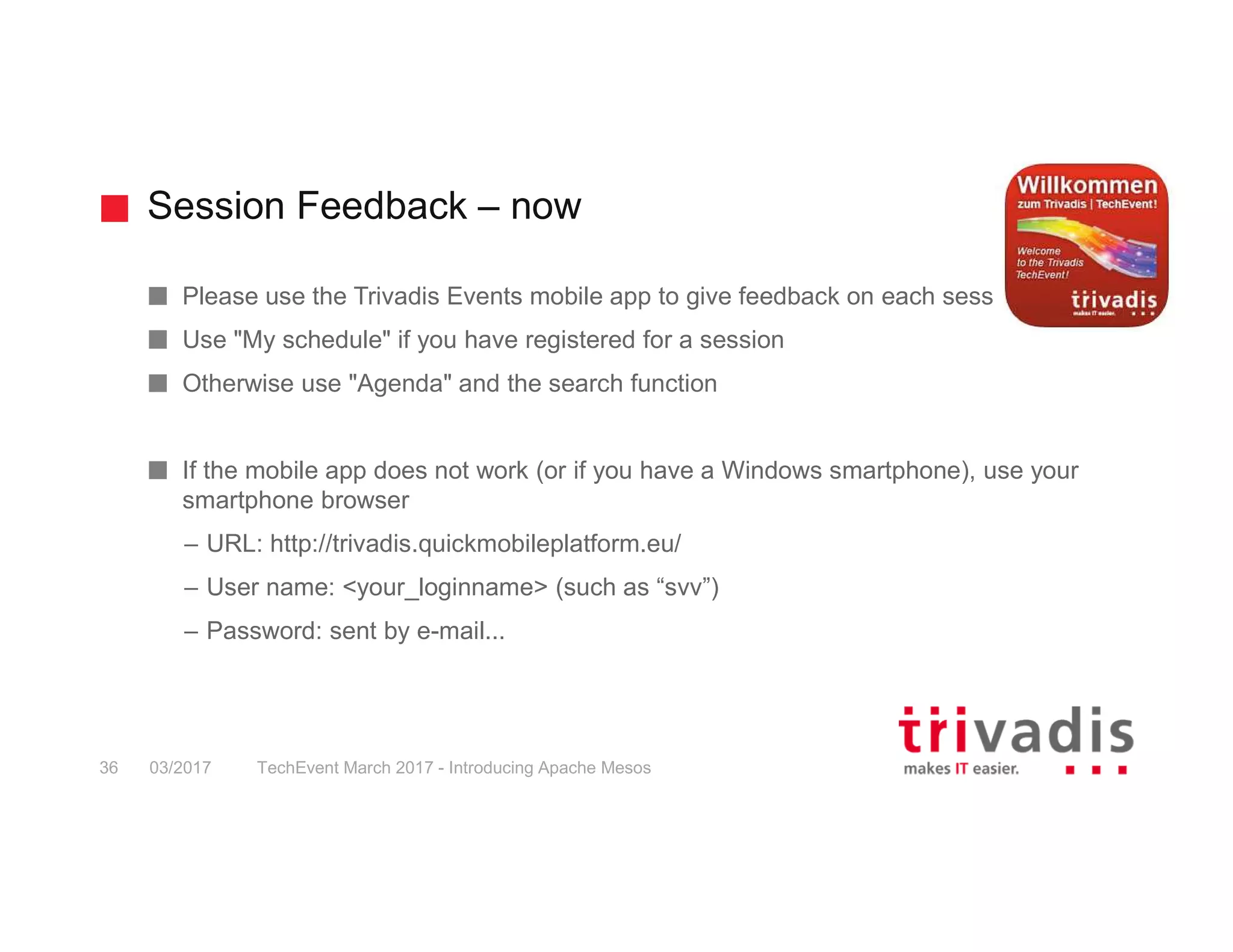 Session Feedback – now TechEvent March 2017 - Introducing Apache Mesos36 03/2017 Please use the Trivadis Events mobile app to give feedback on each session Use "My schedule" if you have registered for a session Otherwise use "Agenda" and the search function If the mobile app does not work (or if you have a Windows smartphone), use your smartphone browser – URL: http://trivadis.quickmobileplatform.eu/ – User name: <your_loginname> (such as “svv”) – Password: sent by e-mail... 