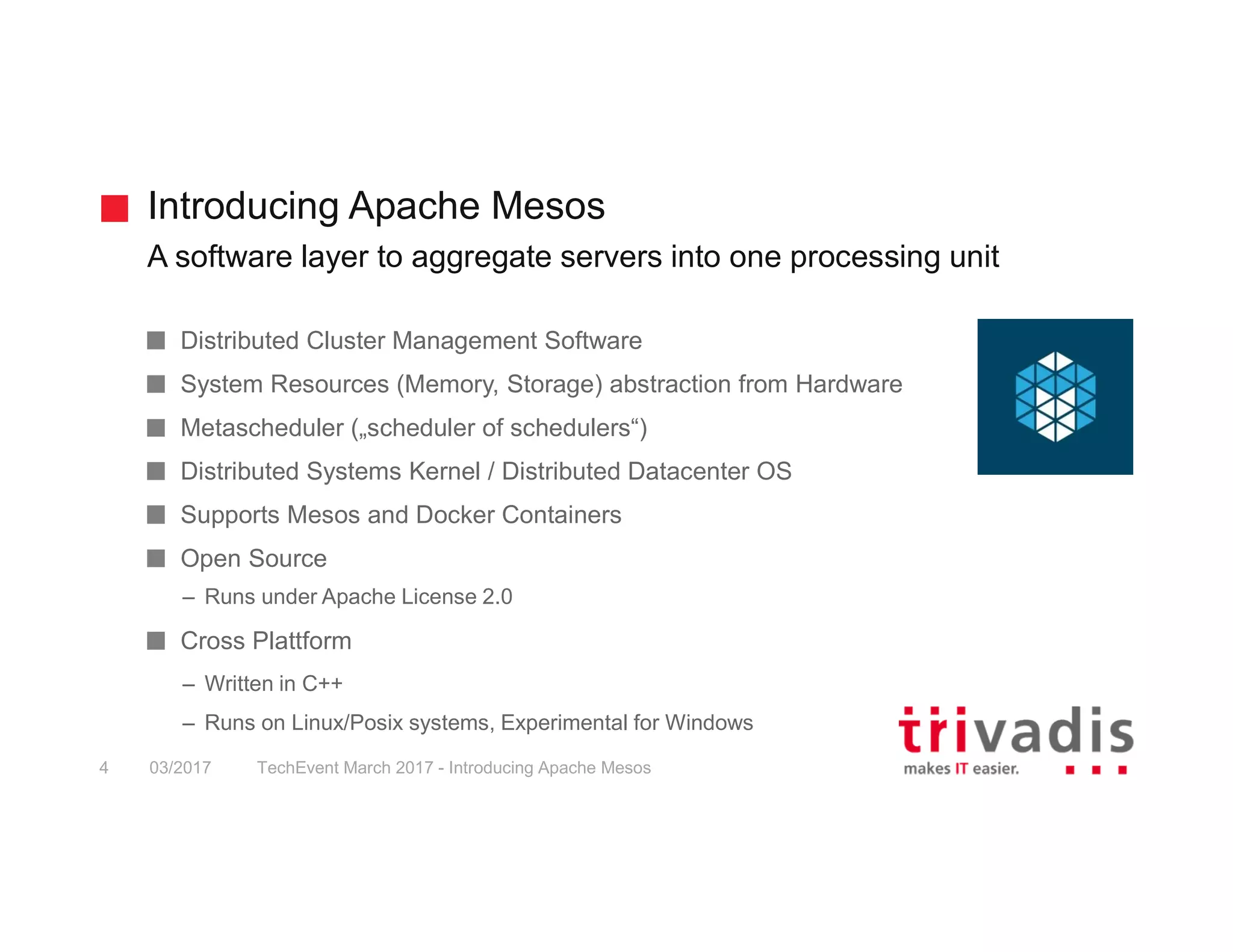 Introducing Apache Mesos A software layer to aggregate servers into one processing unit TechEvent March 2017 - Introducing Apache Mesos4 03/2017 Distributed Cluster Management Software System Resources (Memory, Storage) abstraction from Hardware Metascheduler („scheduler of schedulers“) Distributed Systems Kernel / Distributed Datacenter OS Supports Mesos and Docker Containers Open Source – Runs under Apache License 2.0 Cross Plattform – Written in C++ – Runs on Linux/Posix systems, Experimental for Windows 