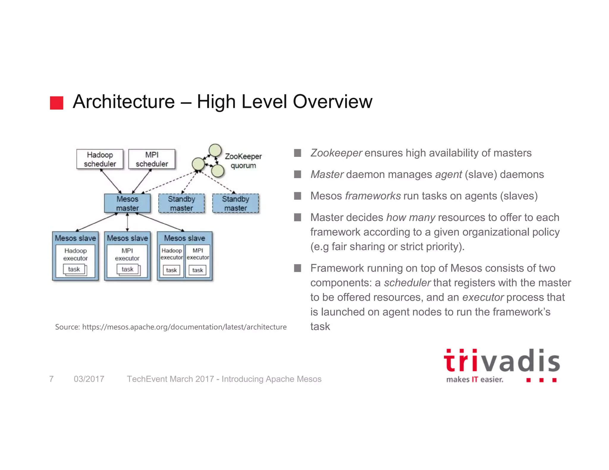 Architecture – High Level Overview TechEvent March 2017 - Introducing Apache Mesos7 03/2017 Zookeeper ensures high availability of masters Master daemon manages agent (slave) daemons Mesos frameworks run tasks on agents (slaves) Master decides how many resources to offer to each framework according to a given organizational policy (e.g fair sharing or strict priority). Framework running on top of Mesos consists of two components: a scheduler that registers with the master to be offered resources, and an executor process that is launched on agent nodes to run the framework’s taskSource: https://mesos.apache.org/documentation/latest/architecture 