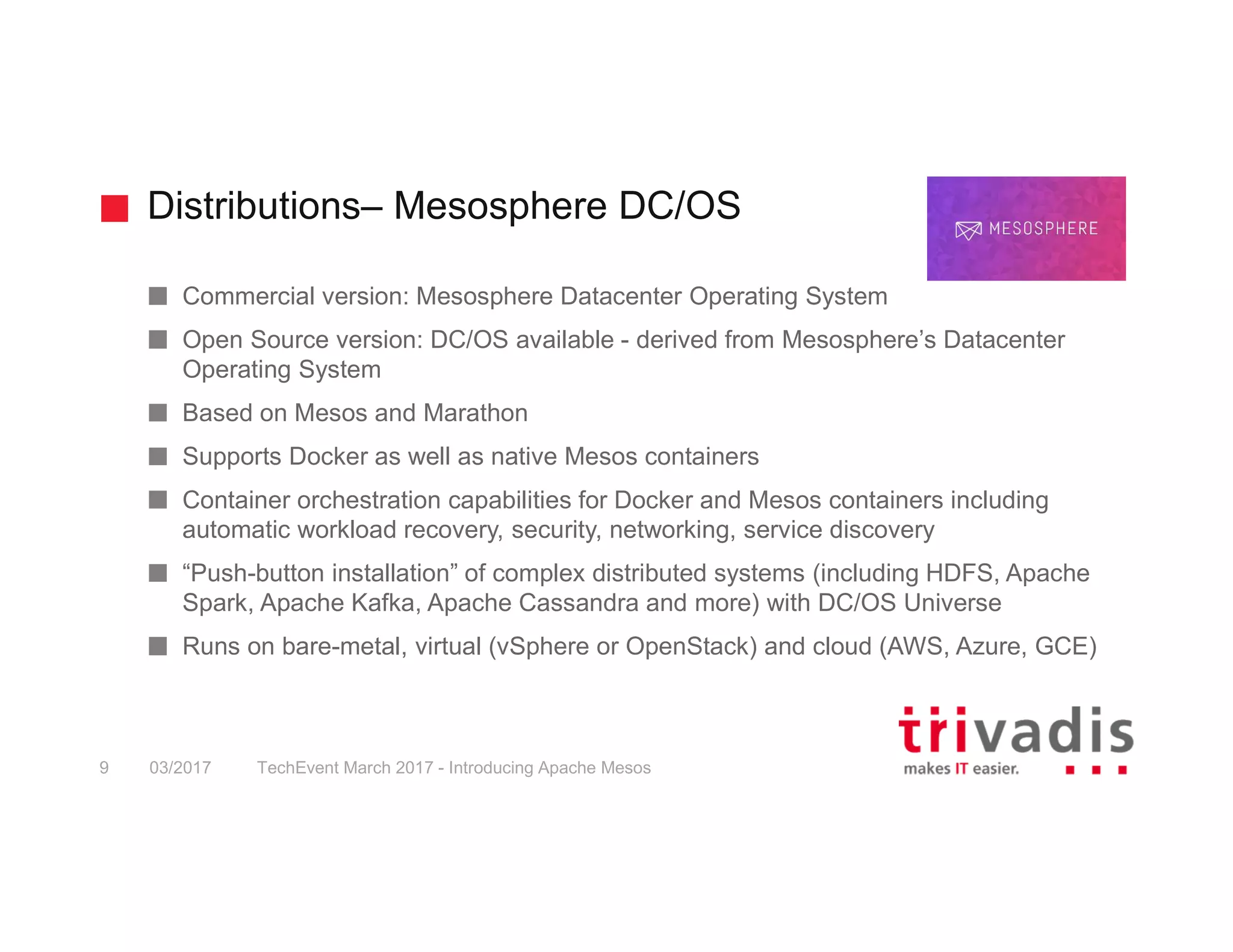 Distributions– Mesosphere DC/OS TechEvent March 2017 - Introducing Apache Mesos9 03/2017 Commercial version: Mesosphere Datacenter Operating System Open Source version: DC/OS available - derived from Mesosphere’s Datacenter Operating System Based on Mesos and Marathon Supports Docker as well as native Mesos containers Container orchestration capabilities for Docker and Mesos containers including automatic workload recovery, security, networking, service discovery “Push-button installation” of complex distributed systems (including HDFS, Apache Spark, Apache Kafka, Apache Cassandra and more) with DC/OS Universe Runs on bare-metal, virtual (vSphere or OpenStack) and cloud (AWS, Azure, GCE) 