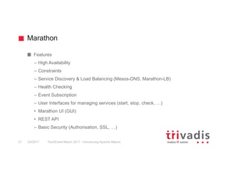 Marathon
Features
– High Availability
– Constraints
– Service Discovery & Load Balancing (Mesos-DNS, Marathon-LB)
– Health Checking
– Event Subscription
– User Interfaces for managing services (start, stop, check, …)
• Marathon UI (GUI)
• REST API
– Basic Security (Authorisation, SSL, …)
03/2017 TechEvent March 2017 - Introducing Apache Mesos21
 