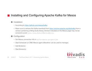 Installing and Configuring Apache Kafka for Mesos
TechEvent March 2017 - Introducing Apache Mesos28 03/2017
Installation
• According to https://github.com/mesos/kafka
• Make sure to retrieve the Kafka download from https://archive.apache.org/dist/kafka from a
version containing a fitting Scala library (Version indicated on the Mesos page may not be
correct) to avoid java.lang.NoSuchMethodError
Configuration
• Set Mesos connection info in kafka-mesos.properties
• Start Scheduler on ONE Mesos agent (Marathon can be used to manage)
• Add Broker(s)
• Start Broker(s)
 
