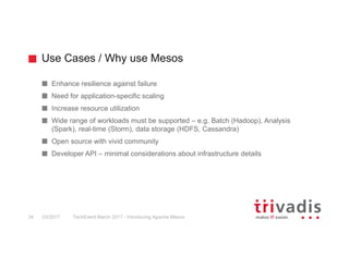 Use Cases / Why use Mesos
TechEvent March 2017 - Introducing Apache Mesos34 03/2017
Enhance resilience against failure
Need for application-specific scaling
Increase resource utilization
Wide range of workloads must be supported – e.g. Batch (Hadoop), Analysis
(Spark), real-time (Storm), data storage (HDFS, Cassandra)
Open source with vivid community
Developer API – minimal considerations about infrastructure details
 